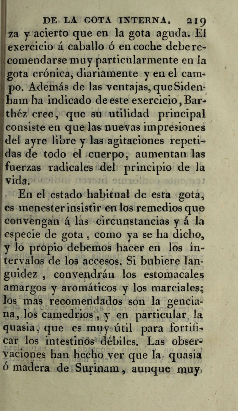 za y acierto que en la gota aguda. El ■ exercicio á caballo ó en coche debere- ilcomendarse muy particularmente en la I gota crónica, diariamente y en el cam- ) po. Además de las ventajas, que Siden- iibam ha indicado de este exercicio, Bar- Ithéz cree, que su utilidad principal consiste en que las nuevas impresiones del ayre libre y las agitaciones repeti- Ídas de todo el cuerpo, aumentan las fuerzas radicales del principio de la vida. I En el estado habitual de esta gota, j es menester insistir en los remedios que I convengan á las circunstancias y á la especie de gota , corno ya se ha dicho, ! y lo propio debemos hacer en los in- tervalos de los accesos. Si hubiere lan- guidez , convendrán los estomacales amargos y aromáticos y los marciales; los mas recomendados son la gencia- na, los camedrios , y en particular la quasia, que es muy útil para fortifi- car los intestinos débiles. Las obser- vaciones han hecho ver que la quasia o madera de Surinam, aunque muy