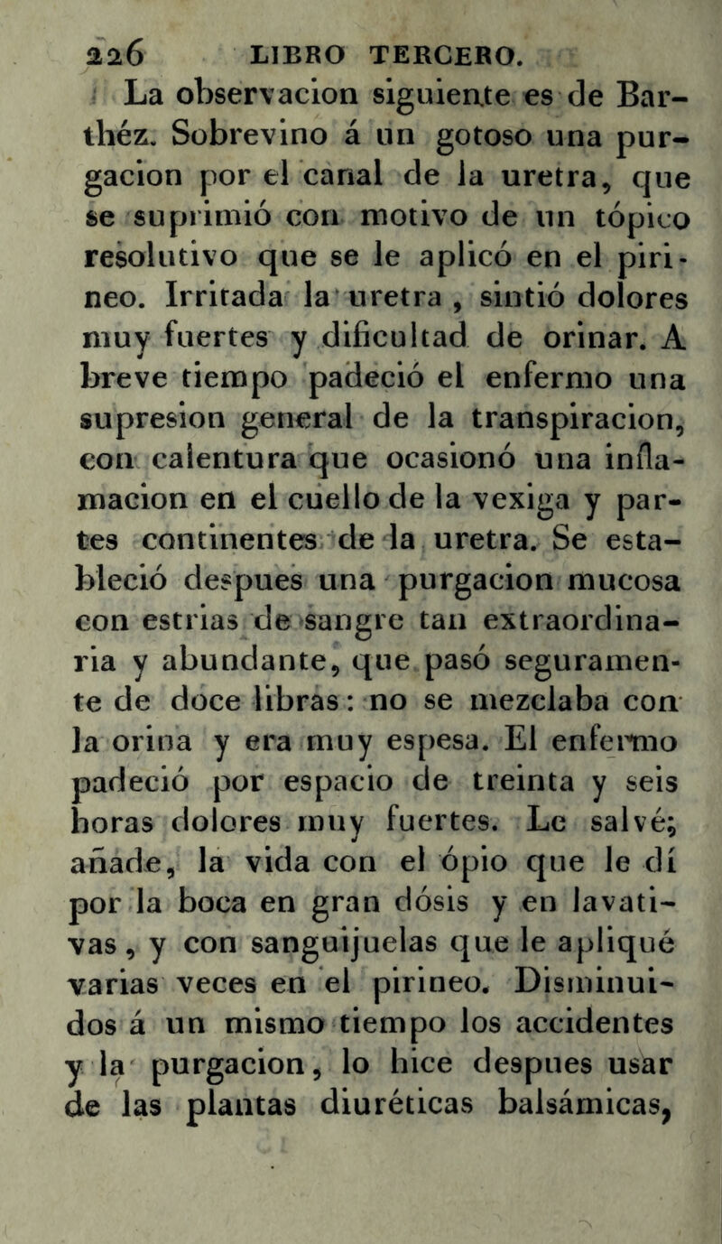 La observación siguiente es de Bar- théz. Sobrevino á un gotoso una pur- gación por el canal de la uretra, que se suprimió con motivo de un tópico resolutivo que se le aplicó en el piri- neo. Irritada la uretra , sintió dolores muy fuertes y dificultad de orinar. A breve tiempo padeció el enfermo una supresión general de la transpiración, con calentura que ocasionó una infla- mación en el cuello de la vexiga y par- tes continentes de la uretra. Se esta- bleció después una purgación mucosa con estrias de sangre tan extraordina- ria y abundante, que pasó seguramen- te de doce libras: no se mezclaba con Ja orina y era muy espesa. El enfemio padeció por espacio de treinta y seis horas dolores muy fuertes. Le salvé; añade, la vida con el ópio que le di por la boca en gran dósis y en lavati- vas, y con sanguijuelas que le apliqué varias veces en el pirineo. Disminui- dos á un mismo tiempo los accidentes y la purgación, lo hice después usar de las plantas diuréticas balsámicas^