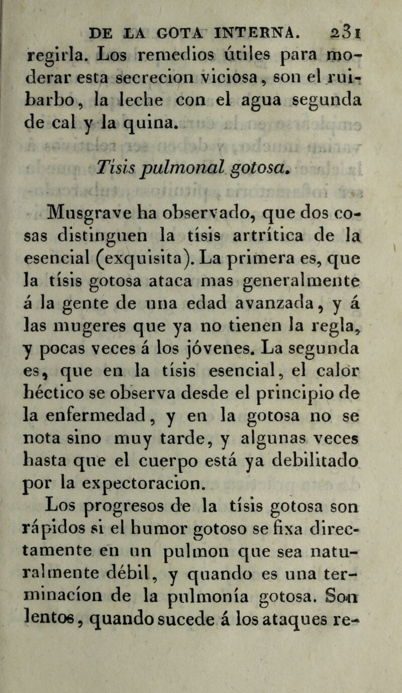 regirla. Los remedios útiles para mo- derar esta secreción viciosa, son el rui- barbo, la leche con el agua segunda de cal y la quina. Tisis pulmonal gotosa. Musgrave ha observado, que dos co- sas distinguen la tisis artrítica de la esencial (exquisita). La primera es, que la tisis gotosa ataca mas generalmente á la gente de una edad avanzada, y á las mugeres que ya no tienen la regla, y pocas veces á los jóvenes. La segunda es, que en la tisis esencial, el calor béctico se observa desde el principio de la enfermedad, y en la gotosa no se nota sino muy tarde, y algunas veces basta que el cuerpo está ya debilitado por la expectoración. Los progresos de la tisis gotosa son rápidos si el humor gotoso se fixa direc- tamente en un pulmón que sea natu- ralmente débil, y quando es una ter- minación de la pulmonía gotosa. Soti lentos, quando sucede á los ataques re-