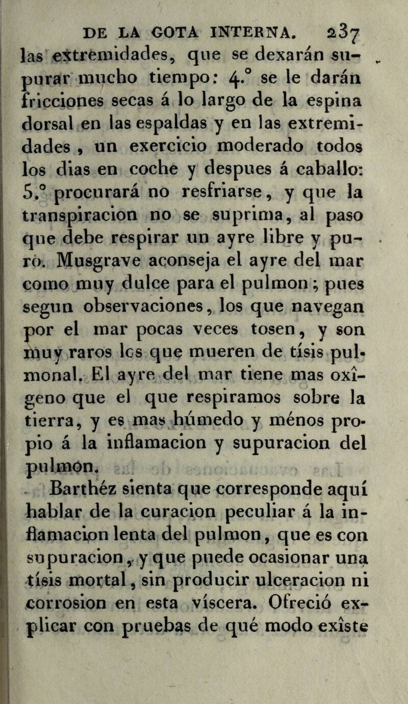 las extremidades, que se dexarán su- i purar mucho tiempo: 4*° se le darán ' friccipnes secas á lo largo de la espina dorsal en las espaldas y en las extremi- dades , un exercicio moderado todos I los dias en coche y después á caballo: 5.° procurará no resfriarse, y que la transpiración no se suprima, al paso i que debe respirar un ayre libre y pu- ro. Musgrave aconseja el ayre del mar como muy dulce para el pulmón; pues ¡ según observaciones, los que navegan ¡ por el mar pocas veces tosen, y son muy raros les que mueren de tisis pul- monal. El ayre del mar tiene mas oxi- geno que el que respiramos sobre la tierra, y es mas húmedo y ménos pro- pio á la inflamación y supuración del pulmón. Bartbéz sienta que corresponde aquí hablar de la curación peculiar á la in- ! ílamaclon lenta del pulmón, que es con i' supuración,. y que puede ocasionar una I tisis mortal, sin producir ulceración ni >1 corrosión en esta viscera. Ofreció ex- j plicar con pruebas de qué modo existe