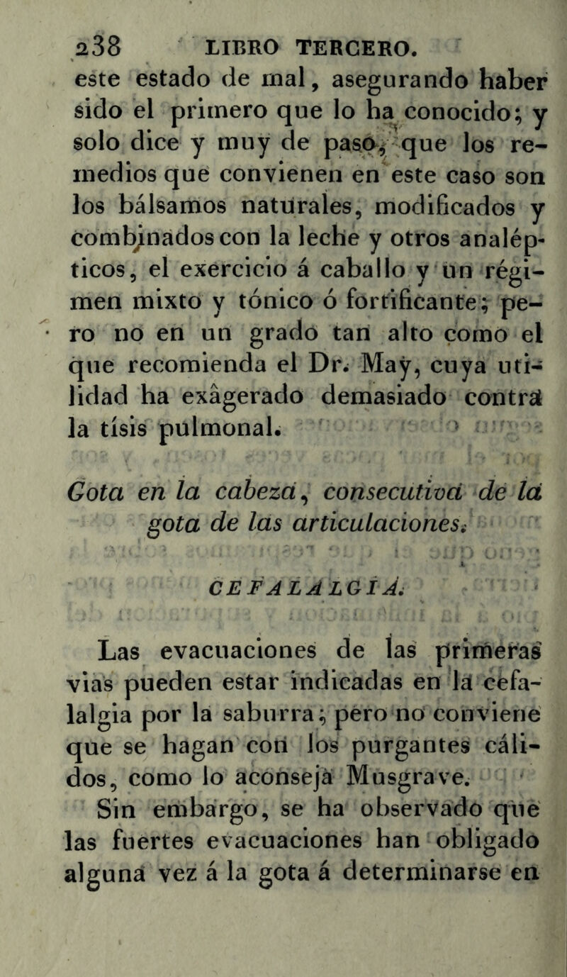 este estado de mal, asegurando haber sido el primero que lo ha conocido; y solo dice y muy de pasq-í^ que los re- medios que convienen en este caso son los bálsamos naturales, modificados y combinados con la leche y otros analép- ticos, el exerciclo á caballo y un régi- men mixto y tónico ó fortificante; pe- ro no en un grado tan alto como el que recomienda el Dr¿ May, cuya uti- lidad ha exagerado demasiado contrá la tisis pulmonab Gota en la cabeza,^ consecutiva, de íá gota de las articulacionest CEFALALGÍÁ^ Las evacuaciones de las primeras' vias pueden estar indicadas en Id cefa- lalgia por la saburra; pero no conviene que se hagan cotí los purgantes cáli- dos, como lo aconseja Musgrave. Sin embargo, se ha observado que las fuertes evacuaciones han obligado alguna vez á la gota á determinarse en