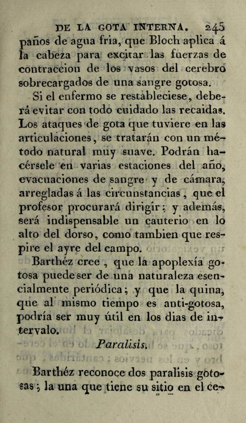 paños ñe agua fría, que Bloch aplica á la cabeza para excitar las fuerzas de contracción de los va-sos del cerebro sobrecargados de una sangre gotosa. Si el enfermo se restableciese, debe- rá evitar con todo cuidado las recaídas. Los ataques de gota que tuviere en las articulaciones, se tratarán con un mé- todo natural muy suave. Podrán ha- cérsele en varias estaciones del año, evacuaciones de sangre y de cámara, arregladas á las circunstancias, que el profesor procurará dirigir; y además, será indispensable un cauterio en lo alto del dorso, como también que res- pire el ayre del campo. Barthéz cree , que la apoplexía go- tosa puede ser de una naturaleza esen- cialmente periódica; y que la quina, que al mismo tiempo es anti-gotosa, podría ser muy útil en los dias de in-r tervalo. Parálisis, Bartbéz reconoce dos parálisis goto- sas •, la una que tiene su sitio en el ce-»