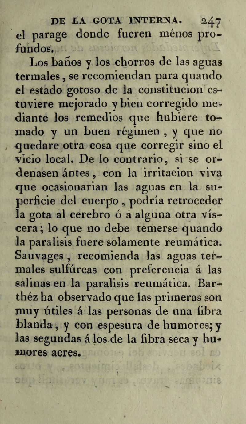 el parage donde fueren ménos pro- fundos. Los baños y los chorros de las aguas termales, se recomiendan para quando el estado gotoso de la constitución es- tuviere mejorado y bien corregido me- diante los remedios que hubiere to- mado y un buen régimen , y que no , quedare otra cosa que corregir sino el vicio local. De lo contrario, si se or- denasen antes, con la irritación viva que ocasionarian las aguas en la su- perficie del cuerpo , podría retroceder la gota al cerebro ó á alguna otra vis- cera ; lo que no debe temerse quando la parálisis fuere solamente reumática. Sauvages , recomienda las aguas ter- males sulfúreas con preferencia á las salinas en la parálisis reumática. Bar- théz ha observado que las primeras son muy útiles á las personas de una fibra blanda , y con espesura de humores; y las segundas á los de la fibra seca y hu- mores acres.