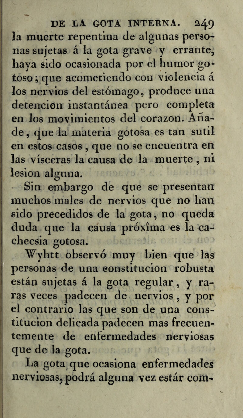 la muerte repentina de algunas perso- nas sujetas á la gota grave y errante, j haya sido ocasionada por el humor go- toso; que acometiendo con violencia á los nervios del estómago, produce una detención instantánea pero completa en los movimientos del corazón. Aña- de, que la materia gotosa es tan sutil en estos casos , que no se encuentra en las visceras la causa de la muerte , ni lesión alguna. Sin embargo de que se presentan muchos males de nervios que no han sido precedidos de la gota, no queda duda que la causa próxima es la ca- checsia gotosa. Wyhtt observó muy bien que las personas de una constitución robusta están sujetas á la gota regular , y ra- ras veces padecen de nervios, y por el contrario las que son de una cons- titución delicada padecen mas frecuen- I teniente de enfermedades nerviosas ■j que de la gota. I La gota que ocasiona enfermedades I nerviosas, podrá alguna vez estár com-