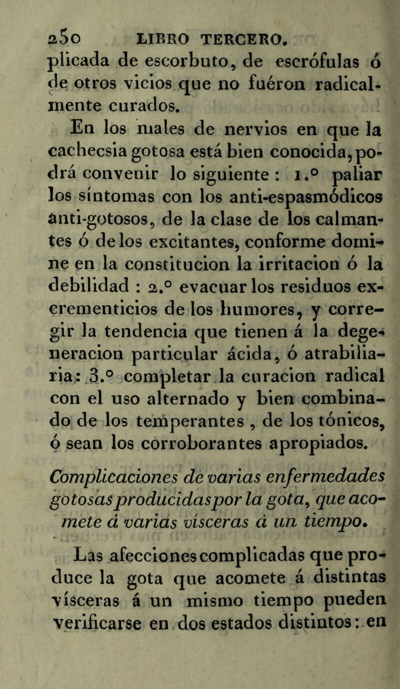 pilcada de escorbuto, de escrófulas ó de otros vicios que no fuéron radical^ mente curados. En los males de nervios en que la cachecsia gotosa está bien conocida,po- drá convenir lo siguiente : i.® paliar los síntomas con los anti-espasmódicos anti-gotosos, de la clase de los calman- tes ó de los excitantes, conforme domi- ne en la constitución la irritación ó la debilidad : a.° evacuar los residuos ex- crementicios de los humores, y corre- gir la tendencia que tienen á la dege- neración particular ácida, ó atrabilia- ria: 3.® completar la curación radical con el uso alternado y bien combina- do de los temperantes , de los tónicos, ó sean los corroborantes apropiados. Complicaciones de varias enfermedades gotosasproducidaspor la gota, que accr- mete d varias visceras á un tiempo. Las afecciones complicadas que pro- duce la gota que acomete á distintas visceras á un mismo tiempo pueden verificarse en dos estados distintos: en