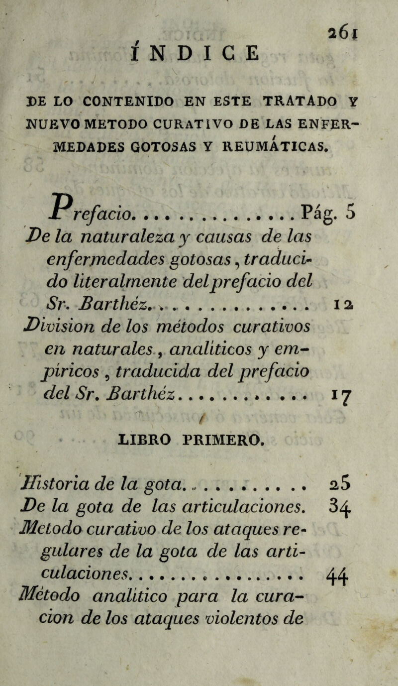 ÍNDICE a6i BE LO CONTENIDO EN ESTE TRATADO Y NUEVO METODO CURATIVO DE LAS ENFER- MEDADES GOTOSAS Y REUMÁTICAS. JPrefació Pág. 5 De la naturaleza y causas de las enfermedades gotosas, traduci- do literalmente del prefacio del Sr. Barthéz. i a División de los métodos curativos en naturales, analíticos y em- píricos 5 traducida del prefacio del Sr. Barthéz 17 / LIBRO PRIMERO. Historia de la gota aS De la gota de las articulaciones. 84 Método curativo de los ataques re- gulares de la gota de las arti- culaciones 44 Método analítico para la cura- ción de los ataques violentos de