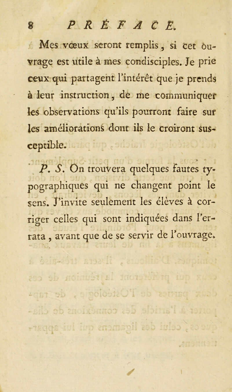 Mes vœux seront remplis, si cet ôu~ vrage est utile à mes condisciples. Je prie ceux qui partagent l’intérêt que je prends à leur instruction, dé ine communiquer ks observations qu’ils pourront faire sur les améliorations dont ils le croiront sus- ceptible. ' ' ' ‘ ■ P. S. On trouvera quelques fautes ty- pographiques qui ne changent point le t sens. J’invite seulement les élèves à cor- riger celles qui sont indiquées dans Ter- rata , avant que de se servir de rouvrage. \ I