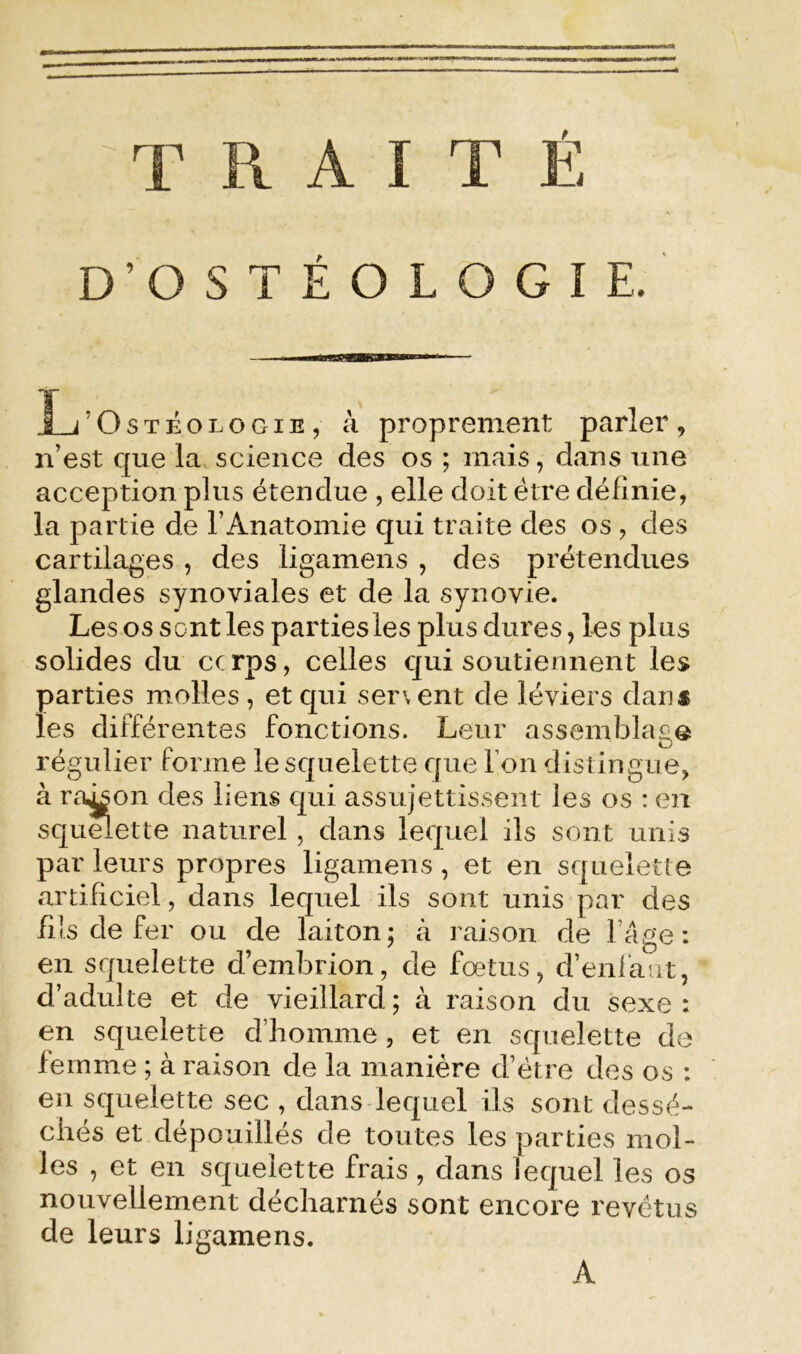 ^TRAITÉ D’OSTÉOLOGIE. L’o STÉOLOGiE, à proprement parler, n’est que la science des os ; mais, dans une acception plus étendue , elle doit être définie, la partie de l’Anatomie qui traite des os , des cartilages , des ligamens , des prétendues glandes synoviales et de la synovie. Les os sont les parties les plus dures, les plus solides du cc rps, celles c]ui soutiennent les parties molles , et qui servent de léviers dans les différentes fonctions. Leur assemblage régulier forme le squelette que l’on distingue, à raison des liens qui assujettissent les os : en squmette naturel , dans lequel ils sont unis par leurs propres ligamens , et en squelette artificiel, dans lequel ils sont unis par des fiisdefer ou de laiton; à raison de l’âge: en squelette d’embrion, de fœtus, d’enlaut, d’adulte et de vieillard ; à raison du sexe : en squelette d’homme, et en squelette de femme ; à raison de la manière d’étre des os : en squelette sec , dans-lequel ils sont dessé- chés et dépouillés de toutes les parties mol- les , et en squelette frais , dans lequel les os nouvellement décharnés sont encore revêtus de leurs ligamens. A