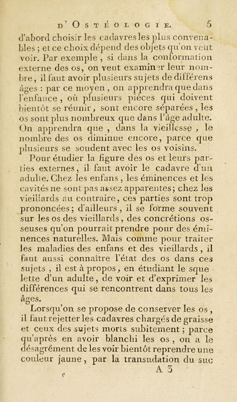 d’abord choisir les cadavresles plus convena- bles ; et ce choix dépend des objets cju’on veut voir. Par exemple , si dans la conformation externe des os, on veut examiner leur noni' bre, il faut avoir plusieurs sujets de différens âges : par ce moyen , on apprendra que dans renfance , où plusieurs pièces qui doivent bientôt se réunir^ sont encore séparées , les os sont plus nombreux que dans l’âge adulte. On apprendra que , dans la vieillesse le nombre des os diminue encore, parce que j)lusieurs se soudent avec les os voisins. Pour étudier la figure des os et leurs par- ties externes, il faut avoir le cadavre d’uu adulte. Chez les enfans , les éminences et les cavités ne sont pas assez apparentes; chez les vieillards au contraire, ces parties sont trop prononcées ; d’ailleurs , il se folrme souvent sur les os des vieillards , des concrétions os- seuses qu’on pourrait prendre pour des émi- nences naturelles. Mais comme pour traiter les maladies des enfans et des vieillards , il faut aussi connaître l’état des os dans ces sujets , il est à propos, en étudiant le sque • lette d’un adulte, de voir et d’exprimer les différences qui se rencontrent dans tous les âges. Lorsqu’on se propose de conserver les os , il faut rejetter les cadavres chargés de graisse et ceux des sujets morts subitement ; parce qu’après en avoir blanchi les os , on a le désagrément de les voir bientôt reprendre une couleur jaune, par la transudation du suc