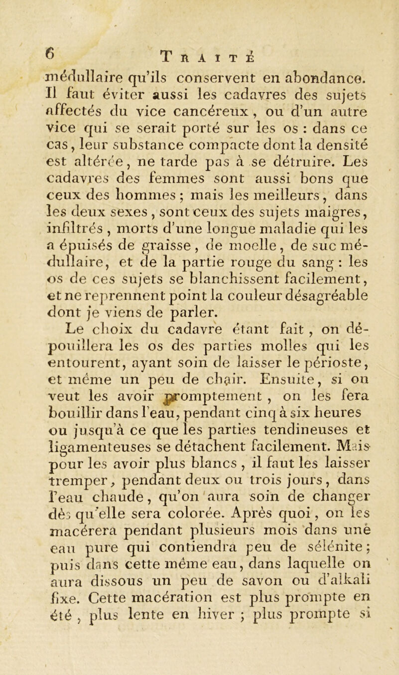 médlLillaire qu’ils conservent en abondance. Il faut éviter aussi les cadavres des sujets affectés du vice cancéreux , ou d’un autre vice qui se serait porté sur les os : dans ce cas, leur substance compacte dont la densité est altérée, ne tarde pas à se détruire. Les cadavres des femmes sont aussi bons que ceux des hommes ; mais les meilleurs, dans les deux sexes , sont ceux des sujets maigres, infiltrés , morts d’une longue maladie qui les a épuisés de graisse , de moelle, de suc mé- dullaire, et de la partie rouge du sang : les os de ces sujets se blanchissent facilement, €t ne reprennent point la couleur désagréable dont je viens de parler. Le choix du cadavre étant fait , on dé- pouillera les os des parties molles qui les entourent, ayant soin de laisser le périoste, et meme un peu de ch^iir. Ensuite, si on veut les avoir jgromptement , on les fera bouillir dans l’eau, pendant cinq à six heures ou jusqu’à ce que les parties tendineuses et ligamenteuses se détachent facilement. Mnis pour les avoir plus blancs , il faut les laisser tremper^ pendant deux ou trois jours, dans Teau chaude, qu’on'aura soin de changer dè:. qu’elle sera colorée. Après quoi, on les macérera pendant plusieurs mois 'dans unè eau pure qui contiendra peu de sélénite ; puis dans cette meme eau, dans laquelle on aura dissous un peu de savon ou d’alkali fixe. Cette macération est plus prompte en été , plus lente en hiver ; plus prompte si