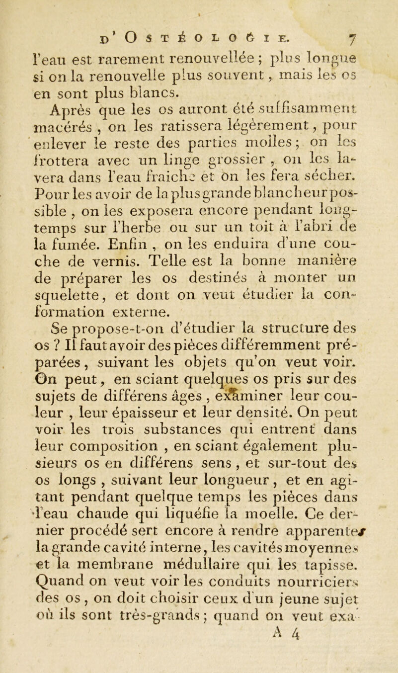 l’eau est rarement renouvellée ; plus longue si on la renouvelle plus souvent, mais les os en sont plus blancs. Après que les os auront été suffisamment macérés , on les ratissera légèrement, pour ' enlever le reste des parties molles ; on les ifottera avec un linge grossier , on les la- vera dans l’eau Iraichc et ôn les fera seclier. Pour les avoir de lapins grande blancheur pos- sible 5 on les exposera encore pendant long- temps sur l’herbe ou sur un toit à l’abri de la fumée. Enfin , on les enduira d’une cou- che de vernis. Telle est la bonne manière de préparer les os destinés à monter un squelette, et dont on veut étudier la con- formation externe. Se propose-t-on d’étudier la structure des os ? Ilfautavoir des pièces différemment pré- parées , suivant les objets qu’on veut voir. Gn peut, en sciant quelques os pris sur des sujets de différens âges , ei^miner leur cou- leur , leur épaisseur et leur densité. On peut voir les trois substances qui entrent dans leur composition , en sciant également plu- sieurs os en différens sens , et sur-tout des os longs , suivant leur longueur, et en agi- tant pendant quelque temps les pièces dans d’eau chaude qui liquéfie la moelle. Ce der- nier procédé sert encore k rendre apparenlex la grande cavité interne, les cavités moyennes et la membrane médullaire qui les tapisse. Quand on veut voiries conduits nourriciers des os , on doit choisir ceux d'un jeune sujet cil ils sont très-grands ; quand on veut exa