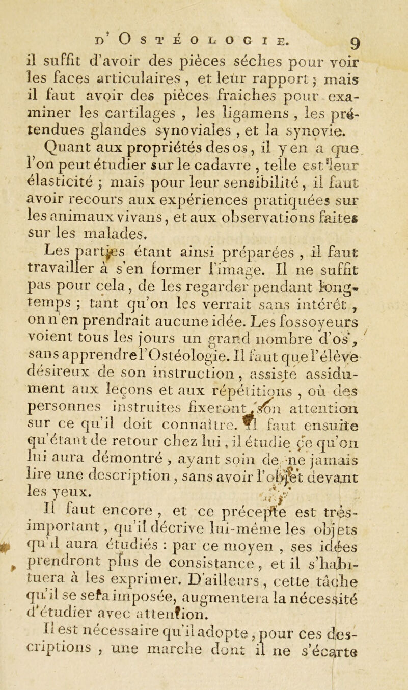 il suffît d’avoir des pièces sèches pour voir les faces articulaires , et leur rapport j mais il faut avoir des pièces fraîches pour exa- miner les cartilages , les ligamens , les pré- tendues glandes synoviales , et la synovie. Quant aux propriétés des os, il yen a rpie l’on peut étudier sur le cadavre , telle cst^ieur élasticité ; mais pour leur sensibilité , il faut avoir recours aux expériences pratitpiées sur les animaux vivans, et aux observations faites sur les malades. Les partjcs étant ainsi préparées , il faut travailler à s’en former l'image. Il ne suffit pas pour cela, de les regarder pendant l'ong'i» temps ; tant qu’on les verrait sans intérêt , on n’en prendrait aucune idée. Les fossoyeurs voient tous les jours un grand nombre d’os% ' sans apprendre rOstéologie. Il faut que l’élève désireux de son instruction, assis^te assidu- ment aux leçons et aux répélitions , où des personnes instruites fIxeron'^s?>ii attention sur ce qu’il doit connaîtie. ^ faut ensuite qu étant de retour chez lui, il étudie çe qu’on lui aura démontré , ayant soin de ne jamais lire une description, sans avoir l’qK|^t deva.nt les yeux. Il faut encore , et ce précejife est très- important , qu’il décrive lui-rnéme les objets ^ qu d aura étudiés : par ce moyen , ses idées ^ prendront plus de consistance, et il s’hajDi- tuera à les exprimer. D’ailleurs, cette tâche qu’il se sefa imposée, augmentera la nécessité d'étudier avec atteiifion. Il est necessaire qu il adopte , pour ces des- criptions , une marche dont il ne s’écs^rte