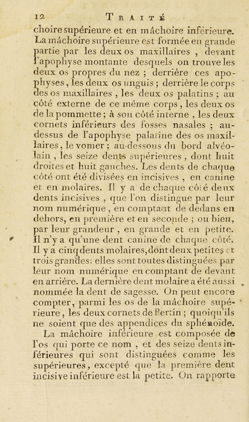 1!2 Traité clioiresupérieure et en mâchoire inf'érieure. Lam^lchoire supérieure est formée en c;rande partie par les deux os maxillaires , devant l’apophyse montante desquels on trouve les deux os propres du nez ; derrière ces apo- physes , les deux os unguis ; derrière le corps des os maxillaires , les deux os palatins ; au côté externe de ce meme corps , les deux os de la pommette ; à son côté interne , les deux cornets inférieurs des fosses nasales ; au- dessus de l’apophyse paîaiine des os maxil- laires, le vomer ; au-dessous du bord alvéo- lain , les seize dentés supérieures , dont huit droites et huit gauches. Les dents de chaque côté ont été divisées en incisives , en canine et en molaires. Il y a de chaque côi é deux dents incisives , que l’on distingue par leur nom numérique , en coinptaat de dedans en dehors, en première et en seconde ; ou bien, par leur grandeur , en grande et en petite. Il n’y a cju’une dent canine de chaque côté. Il y a cinqdents molaires,dôhtdeux petite^ et trois grandes: elles sont toutes distinguées par leur nom nnmérique en comptant de devant en arrière. La dernière dent molaire a été aussi nommée la dent de sagesse. On peut encore compter, parmi les os de la mâchoire supé- rieure , les deux cornets de Herrin ; quoiqu’ils ne soient que des appendices du sphéiaoïde. La mâchoire inférieure est composée de l’os c[ui porte ce nom , et des seize dents in- férieures qui sont distinguées comme les supérieures, excepté que la première dent incisive inférieure est la petite. On rapporte