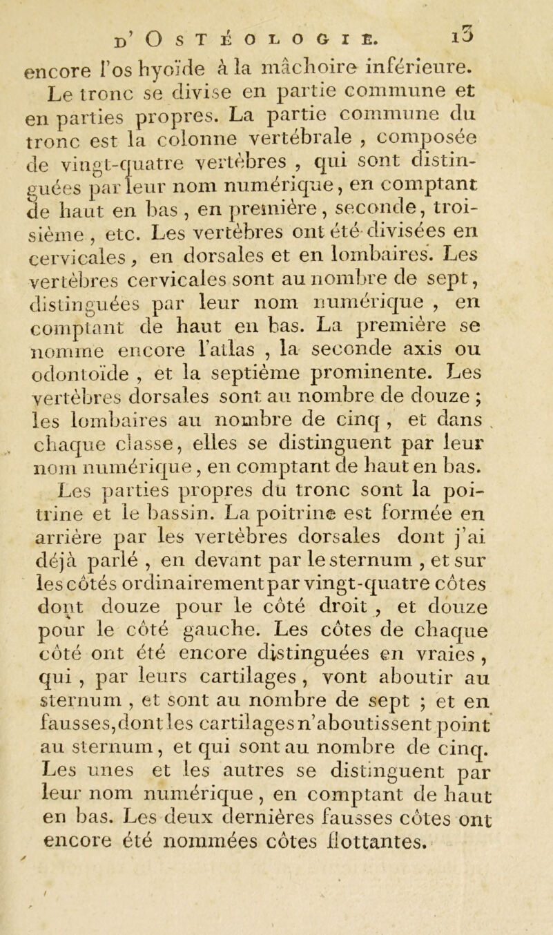 encore l’os hyoïde à la mâchoire inférieure. Le tronc se divise en partie commune et en parties propres. La partie commune du tronc est la colonne vertébrale , composée de vingt-cpiatre vertèbres , qui sont distin- iïuées parleur nom numérique, en comptant de haut en bas , en première, seconde, troi- sième , etc. Les vertèbres ont été-divisées en cervicales, en dorsales et en lombaires. Les vertèbres cervicales sont au nombre de sept, distinguées par leur nom numérique , en comptant de haut en bas. La première se nomme encore l’atlas , la seconde axis ou odontoïde , et la septième prominente. Les vertèbres dorsales sont au nombre de douze ; les lombaires au nombre de cinq , et dans , chaque classe, elles se distinguent par leur nom numérique, en comptant de haut en bas. Les parties propres du tronc sont la poi- trine et le bassin. La poitrine est formée en arrière par les vertèbres dorsales dont j’ai déjà parlé , en devant par le sternum , et sur les côtés ordinairementpar vingt-quatre côtes dont douze pour le côté droit , et douze pour le côté gauche. Les côtes de chaque côté ont été encore distinguées en vraies , qui , par leurs cartilages , vont aboutir au sternum , et sont au nombre de sept ; et en fausses,dont les cartilages n’aboutissent point au sternum , et qui sont au nombre de cinq. Les unes et les autres se distinguent par leur nom numérique, en comptant de haut en bas. Les deux dernières fausses côtes ont encore été nommées côtes flottantes. *