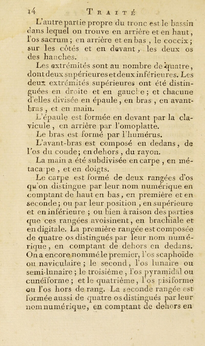 L’autre partie propre du tronc est le bnssin ’ dans lequel on trouve en arrière et en haut, l’os sacrum ; en arriére et en bas , le coccix j sur les côtés et en devant ^ les deux os des hanches. Les extrémités sont au nombre dei^üatre, dont deux supérieures et deux inférieures. Les deux extrémités supérieures ont été distin- guées en droite et en gauci e; et chacune d’elles divisée en épaule, en bras , en avant- bras , et en main. L’épaule est formée en devant par la cla- vicule , en arriére par l’omoplatte. Le bras est formé par riiumérus. L’avant-bras est composé en dedans, de Los du coude; en dehors , du rayon. La main a été subdivisée en carpe , en mé- tacaqoe , et en doigts. Le carpe est formé de deux rangées d’os cjw’on distingue par leur nom numérique en comptant de haut en bas, en première et en seconde ; ou par leur position , en supérieure et en inférieure ; ou bien à raison des parties que ces rangées avoisinent, en brachiale et en digitale. La première rangée est composée de quatre os distingués par leur nom numé- rique 5 en comptant de deîiors en dedans. On a encore nommé le premier, l’os scaphoïde ou naviculaire ; le second, l’os lunaire ou semi-lunaire ; le troisième , l’os pyramidal ou cunéiforme; et le cjuatrième , l’os pisiforme ou l’os hors de rang. La seconde rangée est formée aussi de cjuatre os distingués par leur nom numérique, en comptant de dehors en