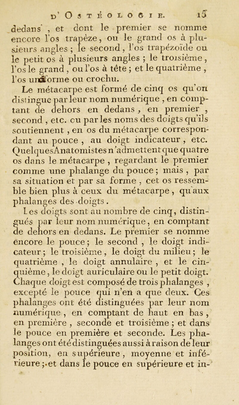 dedans' , et dont le premier se nomme encore los trapèze, ou le grand os à plu- sieurs angles ; le second, Tos trapëzoïde ou le petit os à plusieurs angles ; le troisième, l’os le grand , ou l’os à tête ; et le quatrième , l’os unStdrme ou crocliu. Le métacarpe est formé de cinq os qu’on distingue parleur nom numérique , en comp- tant de dehors en dedans ^ en premier , second , etc. ou parles noms des doigts qu’ils soutiennent , en os du métacarpe correspon- dant au pouce , au doigt indicateur , etc. Quelques Anatomistes n’admettent que quatre os dans le métacarpe , regardant le premier comme une phalange du pouce ; mais , par sa situation et par sa forme , cet os ressem- ble bien plus à ceux du métacarpe, qu'aux phalanges des doigts . Les doigts sont au nombre de cinq, distin- gués par leur nom numérique, en comptant de dehors en dedans. Le premier se nomme encore le pouce ; le second , le doigt indi- cateur ; le troisième , le doigt du milieu ; le quatrième , le doigt annulaire , et le cin- quième , le doigt auriculaire ou le petit doigt. Chaque doigt est composé de trois phalanges , excepté le pouce qui n’en a que deux. Ces phalanges ont été distinguées par leur nom numérique , en comptant de haut en bas , en première , seconde et troisième ; et dans le pouce en première et seconde. Les pha- langes ont été distinguées aussi à raison de leur position, en supérieure , moyenne et infé- rieure pet dans le pouce en supérieure et in-