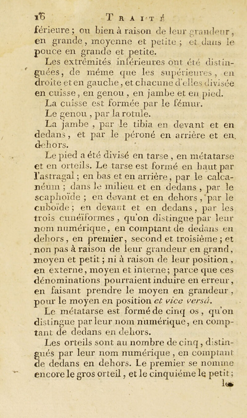 féneure ; ou bien à raison de ieur gnmdeiir, en grande , moyenne et petite ; et dans le pouce en grande et petite. Les extrémités inTérieures ont été distin- guées , de meme que les supérieures , en droite et en gauclie, et cliacune d’elles divisée en cuisse, en genou , en jambe et en pied. La cuisse est formée par le fémur. Le genou , par la rotule. La jambe , par le tibia en devant et en dedans, et par le péroné en arrière et en. dfdiors. Le pied a été divisé en tarse , en métatarse et en orteils. Le tarse est formé en haut par l’astragai ; en bas et en arrière, par le calca- néum ; dans le milieu et en dedans , par le scaphoïde ; en devant et en dehors , 'par le cuboïde ; eu devant et en dedans , par les trois cunéiformes , qu’on distingue par leur nom numérique, en comptant de dedans en dehors , en premier, second et troisième ; et non pas à raison de leur grandeur en grand, ïnoyen et petit ; ni à raison de leur position , en externe, moyen et interne; parce que ces dénominations pourraient induire en erreur, en faisant prendre le moyen en grandeur , pour le moyen en position et vice versa. Le métatarse est formé de cinq os , qu’on distingue par leur nom numérique, en comp- tant de dedans en dehors. Les orteils sont au nombre de cinq, distin- gués par leur nom numérique, en comptant de dedans en dehors. Le premier se nomme encore le gros orteil, et le cinquième le petit ; lt«