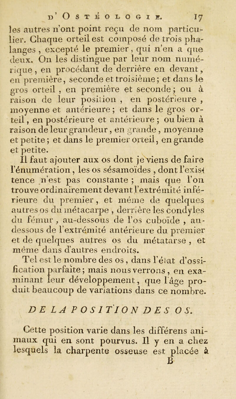 les autres n’ont point reçu de nom particu- lier. Chaque orteil est composé de trois pha- langes , excepté le premier, qui n’en a que deux. On les distingue par leur nom numé- rique , en procédant de derrière en devant, en première, seconde et troisième ; et dans le gros orteil , en première et seconde ; ou à raison de leur posiiion , en postérieure , moyenne et antérieure ; et dans le gros or- teil, en postérieure et antérieure; ou bien à raison de leur grandeur, en grande , moyenne et petite ; et dans le premier orteil, en grande et petite. Il faut ajouter aux os dont je viens de faire l’énumération, les os sésainoïdes , dont l’exis’^ tence n’est pas constante ; mais que l’on trouve ordinairement devant l’extrémité infé- rieure du premier, et meme de quelques autres os du métacarpe , derrière les condyles du fémur au-dessous de l’os cuboïde , au- dessous de l’extrémité antérieure du premier et de quelques autres os du métatarse , et meme dans d’autres endroits. Tel est le nombre des os , dans l’érat d’ossi- fication parfaite ; mais nous verrons , en exa- minant leur développement, que fâge pro- duit beaucoup de variations dans ce nombre. /}£ LA POSITION DES OS. i Cette position varie dans les différons ani- maux qui en sont pourvus. Il y en a chez lesquels la charpente osseuse est placée à B