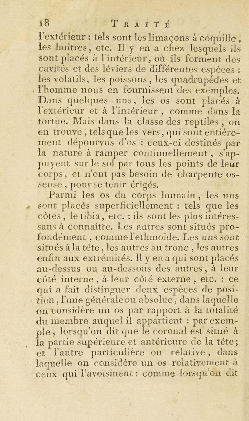 l’extérieur : tels sont les limaçons à coquille 9 les huîtres, etc. Il y en a chez lesquels ils sont placés à 1 intérieur^ où ils forment des cavités et des léviers de différentes espèces : les volatils, les poissons, les quadrupèdes et l’homme nous en fournissent des exemples. Dans quelques-uns, les os sont placés à l’extérieur et à l’intérieur , comme clans la tortue. Mais dans la classe des reptiles , on en trouve , tels cjue les vers, qui sont entière- ment dépourvus cfos : ceux-ci destinés par la nature à ramper continuellement , s’ap- puyent sur le sol par tous les points de leur corps, et n’ont pas besoin de charpente os- seuse , pour se teinr érigés. Parmi les os du corps humain , les uns sont placés superiiciellement : tels que les côtes , le tibia, etc. : ils sont les plus intéres- sans à connaître. Les autres sont situés pro- fondément , comme fethmoïde. Les uns sont situés à la tête, les autres au tronc , les autres enfin aux extrémités. 11 y en a c[iii sont placés au-dessus ou au-dessous des autres , à leur côté interne , à leur côté externe , etc. : ce qui a fait distinguer deux espèces de posi- tion , l’une générale ou absolue, dans laquelle on considère un os par rapport à la totalité du membre aucpiel il appartient : par exem- ple , lorsqu’on dit c|ue le coronal est situé à la partie supérieure et antérieure de la tête ; et l’autre particulière ou relative , dans lacpielle on considère un os relativement à ceux crui l’avoisinent : comme lorscfii’on dit