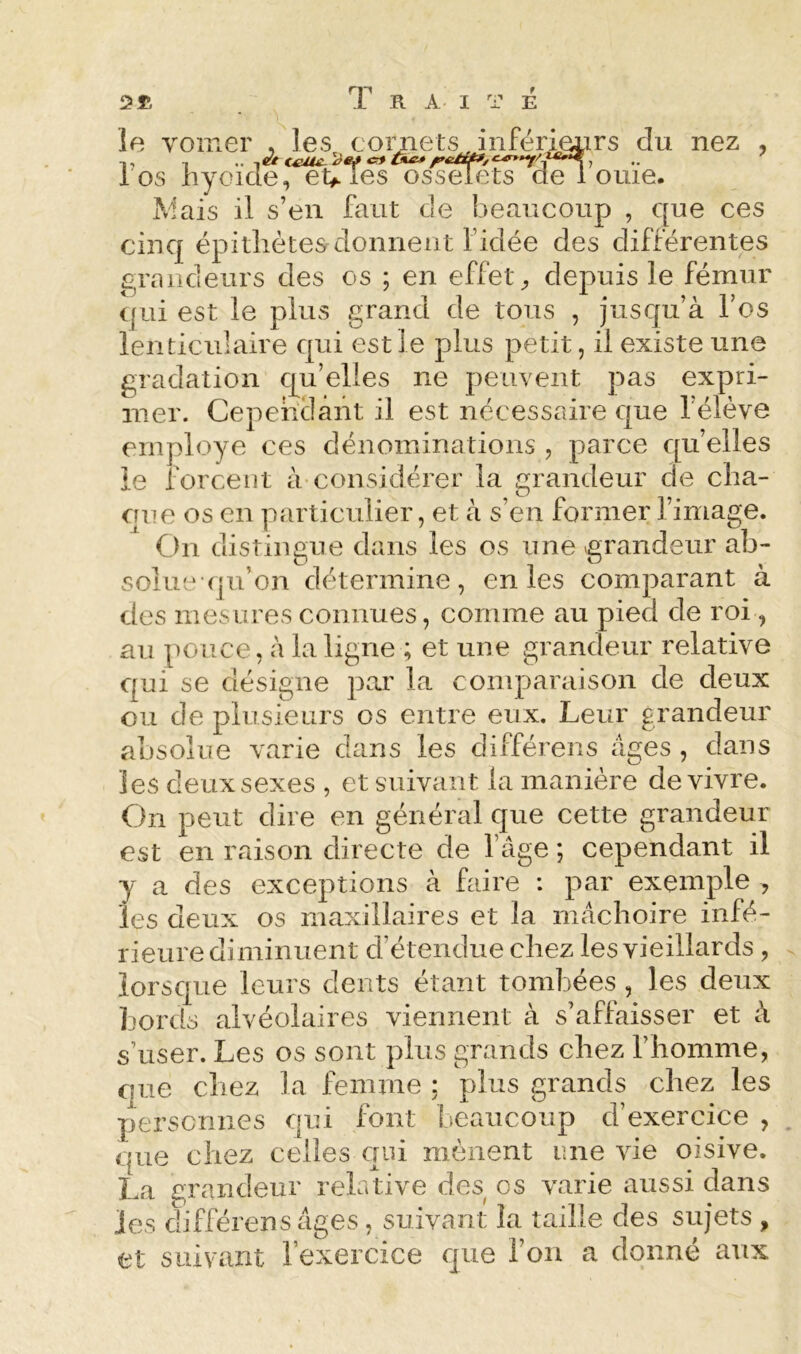 le vomer , les cornets inférieiirs du nez , los hyoïde, étalés osselets de 1 orne. Mais il s’en faut de beaucoup , que ces cinq épitliétesrdonnent f idée des différentes grandeurs des os ; en effet;, depuis le fémur ([iii est le plus grand de tous , jusqu’à l’os lenticulaire qui est le plus petit, il existe une gradation qu’elles ne peuvent pas expri- mer. Cependant il est nécessaire que l’élève employé ces dénominations , parce qu’elles ie forcent à-considérer la grandeur de clia- cfue os en particulier, et à s’en former fimage. On distingue dans les os une grandeur ab- solue qu’on détermine, en les comparant à des mesures connues, comme au pied de roi, au pouce, à la ligne ; et une grandeur relative qui se désigne pai' la comparaison de deux ou de plusieurs os entre eux. Leur grandeur absolue varie dans les différons âges , dans les deux sexes , et suivant la manière de vivre. On peut dire en général que cette grandeur est en raison directe de fâge ; cependant il y a des exceptions à faire : par exemple , les deux os maxillaires et la mâchoire infé- rieure diminuent d’étendue chez les vieillards , lorsque leurs dents étant tombées , les deux bords alvéolaires viennent à s’affaisser et à s’user. Les os sont plus grands chez l’homme, que chez la femme ; plus grands chez les perscrines qui font beaucoup d’exercice , . que chez celles qui mènent une vie oisive. La grandeur relative des os varie aussi dans les différensâges, suivant la taille des sujets , et suivant l’exercice que l’on a donné aux