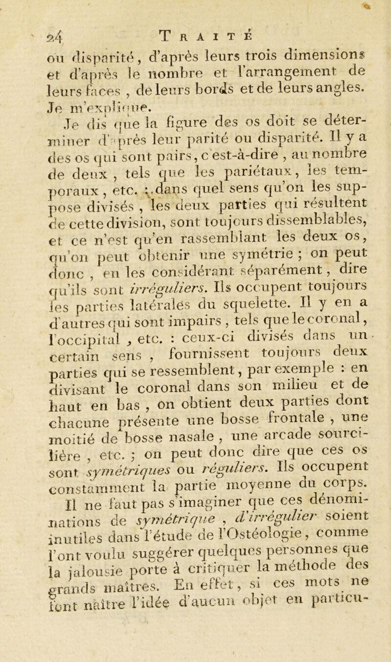 ou dispnrité, d’après leurs trois dimensionf et d’après le nombre et l’arrangement de leurs Faces , de leurs bords et de leurs angles. Je m’rxnlû|ue. Je dis t[iie la figure des os doit se déter- miner (V'près leur parité ou disparité. H y a des os (jui sont pairs, c est-a-dire , au nombre de deux, tels tjue les pariétaux, les tem- j)oraux , etc. i .dans c|uel sens c|u on les sup- pose divisés , les deux parties qui résultent de cette division, sont toujours dissemblables, et ce n’est qu’en rassemblant les deux os, qu’on peut obtenir une symétrie ; on peut donc , en les considérant séparément, dire qu’ils sont irréguliers. Ils occupent toujours les parties latérales du squelette. Il y en a d autres qui sont impairs , tels que lecoronal, l’occipital ^ etc. : ceux-ci divisés dans un certain sens , fournissent toujours deux parties qui se ressemblent, par exemple : en divisant le coronal dans son milieu et de haut en bas , on obtient deux parties dont chacune présente une bosse frontale , une moitié de bosse nasale , une arcade sourci- lière , etc. ; on peut donc dire que ces os sont syuiétriques ou réguliers. Ils occupent constamment la partie moyenne du corps. Il ne faut pas s'imaginer que ces déiiomi- itations de symétrique , tVirrégulier soient inutiles dans l'étude de 1 Ostéologie, comme l’ont voulu suggérer quelques personnes que la jalousie porte à critiquer la méthode des grands maîtres. En effet, si ces mots ne liint naître l’idée d’aucun objet en particu-