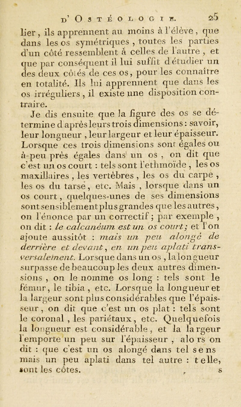 lier, ils apprennent au moins à l’élève, que dans les os symétriques , toutes les parties d’un côté ressemblent a celles de l’autre , et que par conséquent il lui suffit d étudier un des deux côtés de ces os, pour les connaître en totalité. Ils lui apprennent que dans les os irréguliers , il existe une disposition con- traire. Je dis ensuite que la figure des os se dé- termine d après leurs trois dimensions : savoir, leur longueur , leur largeur et leur épaisseur. Lorsque ces trois dimensions sont égales ou à'peu près égales dans' un os , on dit que c’est un os court : tels sont retbmoïde , les os maxillaires , les vertèbres , les os du carpe , les os du tarse, etc. Mais , lorsque dans un os court, quelques-unes de ses dimensions sont sensiblement plus grandes que les autres, on l’énonce par un correctif; par exemple , on dit : Le calcanéinn est un os court; et l'on ajoute aussitôt : mais un peu alongé de derrière et decaiit ^ en un peu aplati trans- versalement. Lorsque dans un os , la longueur surpasse de beaucoup les deux autres dimen- sions , on le nomme os long : tels sont le fémur, le tibia , etc. Lorsque la longueur et la largeur sont plus considérables que l’épais- seur , on dit que c’est un os plat : tels sont le coronal , les pariétaux, etc. Quelquefois la Ion gueur est considérable, et la la rgeur 1 emporte un peu sur l’épaisseur , alo rs on dit : que c’est un os alongé dans tel sens mais un peu aplati dans tel autre : telle, «ont les côtes. , s