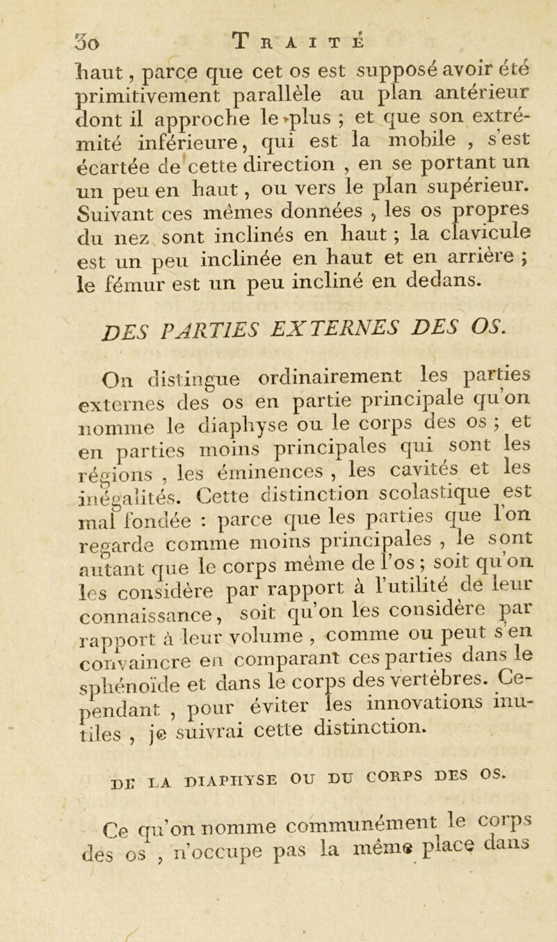 liaut, parce que cet os est supposé avoir été primitivement parallèle au plan antérieur dont il approche le>plus ; et que son extré- mité inférieure, qui est la mobile , s’est écartée de cette direction , en se portant un un peu en haut, ou vers le plan supérieur. Suivant ces memes données , les os propres du nez^ sont inclinés en haut j la clavicule est un peu inclinée en haut et en arrieie 5 le fémur est un peu incliné en dedans. des parties externes des os. On distingue ordinairement les parties externes des os en partie principale qu’on nomme le diaphyse ou le corps des os ; et en parties moins principales qui sont les régions , les éminences , les cavités et les inégalités. Cette distinction scolastique est mal fondée : parce que les parties que l’on regarde comme moins principales , le sont autant que le corps même de l’os ; soit qu on les considère par rapport a 1 utilité de leur connaissance, soit qu on les consideie par rapport cà leur volume , comme ou peut s’en convaincre en comparant cespaities dans le sphénoïde et dans le corps des vertèbres. Ce- pendant , pour éviter les innovations mu- tiles , je suivrai cette distinction. nr IA DIAPHYSE ou DU CORPS DES OS. Ce qu’on nomme communément le corps des os , n’occupe pas la mém® piace dans