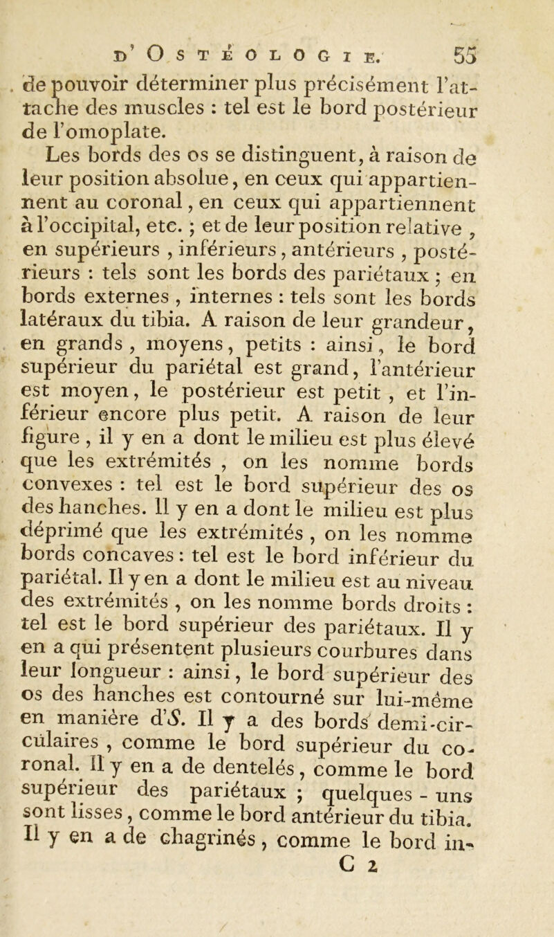 . de pouvoir déterminer plus précisément rat- tache des muscles : tel est le bord postérieur de romoplate. Les bords des os se distinguent, à raison de leur position absolue, en ceux qui appartien- nent au coronal, en ceux qui appartiennent à l’occipital, etc. ; et de leur position relative , en supérieurs , inférieurs, antérieurs , posté- rieurs : tels sont les bords des pariétaux ; en bords externes , internes : tels sont les bords latéraux du tibia. A raison de leur grandeur, en grands, moyens, petits : ainsi, le bord supérieur du pariétal est grand, l’antérieur est moyen, le postérieur est petit , et l’in- férieur encore plus petit. A raison de leur figure , il y en a dont le milieu est plus élevé que les extrémités , on les nomme bords convexes : tel est le bord supérieur des os des hanches. 11 y en a dont le milieu est plus déprimé que les extrémités , on les nomme bords concaves ; tel est le bord inférieur du pariétal. Il y en a dont le milieu est au niveau des extrémités , on les nomme bords droits : tel est le bord supérieur des pariétaux. Il y en a qui présentent plusieurs courbures dans leur longueur : ainsi, le bord supérieur des os des hanches est contourné sur lui-méme en manière d’<S. Il y a des bords'demi-cir- cülaires , comme le bord supérieur du co- ronal. Il y en a de dentelés, comme le bord supérieur des pariétaux ; quelques - uns sont lisses, comme le bord antérieur du tibia. Il y en a de chagrinés, comme le bord iii- C Z