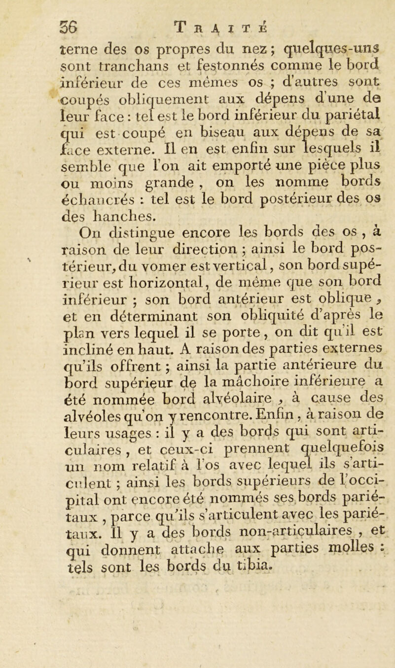 terne des os propres du nez ; quelques-uns sont tranchans et festonnés comme le bord inférieur de ces memes os ; d’a.utres sont coupés obliquement aux dépens d une da leur face : tel est le bord inférieur du pariétal qui est coupé en biseau aux dépens de sa face externe. Il en est enfin sur lesquels il semble que Ton ait emporté une pièce plus ou moins grande , on les nomme bords écbaiicrés : tel est le bord postérieur des os des hanches. On distingue encore les bords des os , à raison de leur direction ; ainsi le bord pos- térieur, du vomer est vertical, son bord supé- rieur est horizontal, de même que son bord inférieur ; son bord antérieur est oblique , et en déterminant son obliquité d’après le plan vers lequel il se porte, on dit qu’il est incliné en haut. A raison des parties externes qu’ils offrent ; ainsi la partie antérieure du bord supérieur de la mâchoire inférieure a été nommée bord alvéolaire , à cause des alvéoles qu’on y rencontre. Enfin, à raison de leurs usages ; il y a des bords qui sont arti- culaires , et ceux-ci prennent quelquefois un nom relatif à l’os avec lequel ils s arti- culent ; ainsi les bords supérieurs de l’occi- pital ont encore été nommés ses,bords parié- taux , parce qu’ils s’articulent avec les parié- taux. 11 y a des bords non-articulaires , et qui donnent attache aux parties molles : tels sont les bords du tibia.