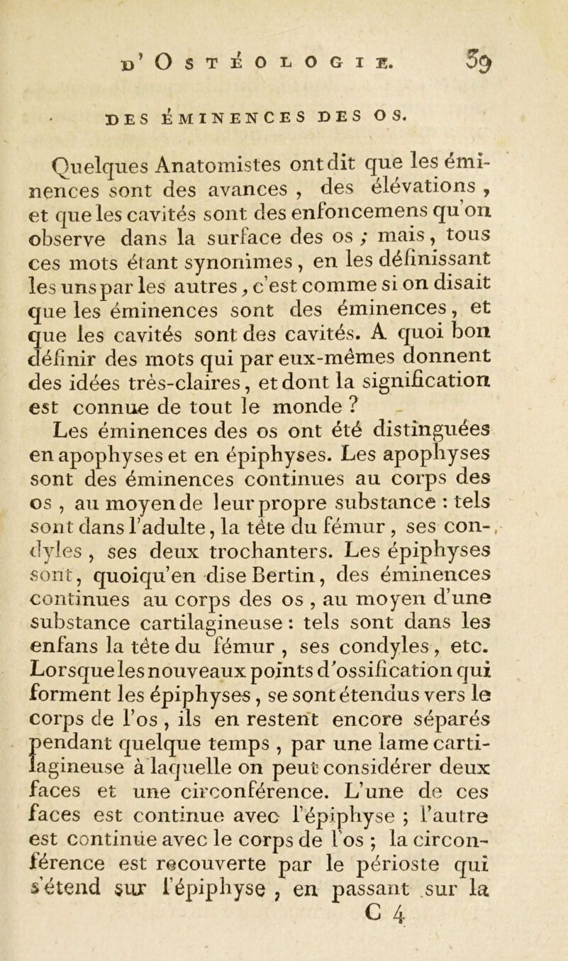 DES ÉMINENCES DES OS. Quelques Anatomistes ont dit que les émi- nences sont des avances , des élévations , et que les cavités sont des enfoncemens qu oix observe dans la surface des os ; mais, tous ces mots étant synonimes , en les définissant les uns par les autres ^ c’est comme si on disait que les éminences sont des éminences, et que les cavités sont des cavités. A quoi bon définir des mots qui par eux-mémes donnent des idées très-claires, et dont la signification est connue de tout le monde ? Les éminences des os ont été distinguées en apophyses et en épiphyses. Les apophyses sont des éminences continues au corps des os , au moyen de leur propre substance : tels sont dans Tadulte, la tête du fémur , ses con-, dyles y ses deux trochanters. Les épiphyses sont, quoiqu’en dise Bertin, des éminences continues au corps des os , au moyen d’une substance cartilagineuse : tels sont dans les enfans la tête du fémur , ses condyles , etc. Lorsque les nouveaux points d'ossification qui forment les épiphyses, se sont étendus vers le corps de l’os , ils en restent encore séparés pendant quelque temps , par une lame carti- lagineuse à laquelle on peut considérer deux faces et une circonférence. L’une de ces faces est continue avec l’épiphyse ; l’autre est continue avec le corps de Vos ; la circon- férence est recouverte par le périoste qui s’étend sur l’épiphyse , en passant .sur la