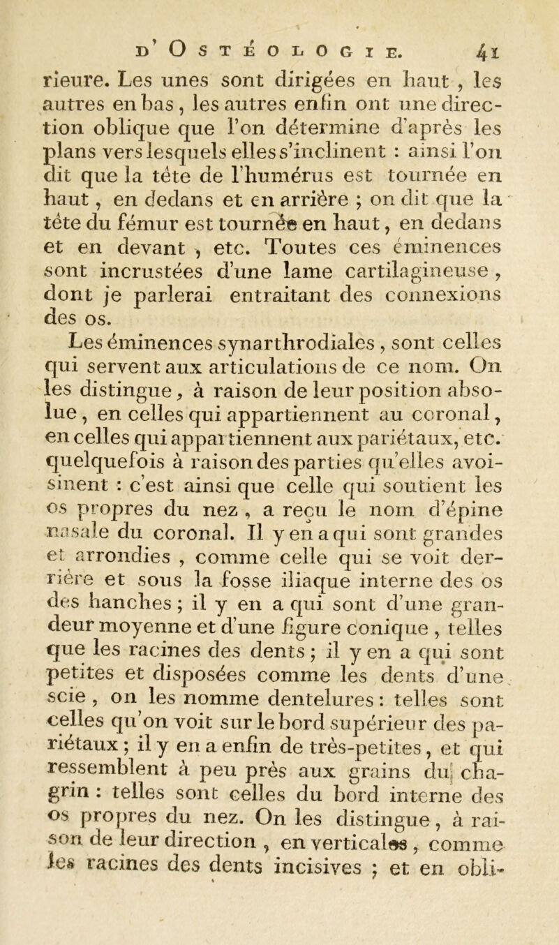 fleure. Les unes sont dirigées en haut , les autres en bas, les autres enfin ont une direc- tion oblique que l’on détermine d’après les plans vers lesquels elles s’inclinent : ainsi roii dit que la tête de l’humérus est tournée en haut, en dedans et en arrière ; on dit que la • tête du fémur est tournée en haut, en dedans et en devant , etc. Toutes ces éminences sont incrustées d’une lame cartilagineuse , dont je parlerai entraitant des connexions des os. Les éminences synarthrodiales , sont celles qui servent aux articulations de ce nom. On les distingue, à raison de leur position abso- lue , en celles qui appartiennent au ccronal, en celles qui appartiennent aux pariétaux, etc. quelquefois à raison des parties qu’elles avoi- sinent : c’est ainsi que celle qui soutient les os propres du nez , a reçu le nom d’épine nasale du coronal. Il y en a qui sont grandes et arrondies , comme celle qui se voit der- rière et sous la fosse iliaque interne des os des hanches ; il y en a qui sont d’une gran- deur moyenne et d’une figure conique , telles que les racines des dents ; il y en a qui sont petites et disposées comme les dents d’une, scie , on les nomme dentelures : telles sont celles qu’on voit sur le bord supérieur des pa- riétaux ; il y en a enfin de très-petites, et qui ressemblent à peu près aux grains duj cha- grin : telles sont celles du bord interne des os propres du nez. On les distingue, à rai- son de leur direction , en verticales , comme les racines des dents incisives ; et en obli*