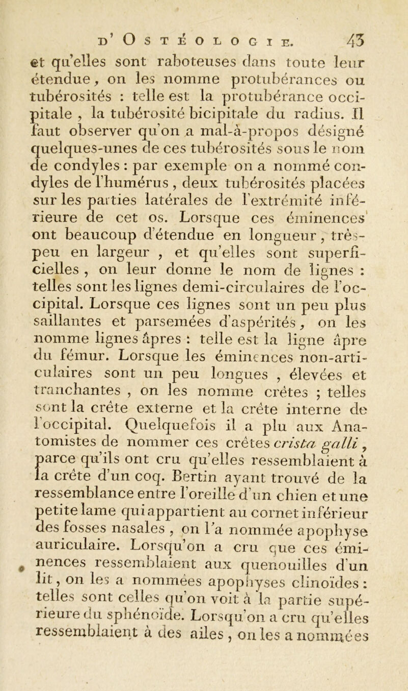 et qu elles sont raboteuses dans toute leur étendue on les nomme protubérances ou tubérosités : telle est la protubérance occi- pitale , la tubérosité bicipitale du radius. Il faut observer qu’on a mal-à-propos désigné quelques-unes de ces tubérosités sousle nom de condyles : par exemple on a nommé con- dyles de l’humérus , deux tubérosités placées sur les parties latérales de l’extrémité infé- rieure de cet os. Lorsque ces éminences' ont beaucoup d’étendue en longueur, très- peu en largeur , et qu’elles sont superfi- cielles , on leur donne le nom de lignes : telles sont les lignes demi-circulaires de l’oc- cipital. Lorsque ces lignes sont un peu plus saillantes et parsemées d’aspérités on les nomme lignes âpres : telle est la ligne âpre du fémur. Lorsque les éminences non-arti- culaires sont un peu longues , élevées et tranchantes , on les nomme crêtes ; telles s(mt la crête externe et la crête interne de 1 occipital. Quelquefois il a plu aux Ana- tomistes de nommer ces crêtes crisba galli , parce qu’ils ont cru qu’elles ressemblaient à la crête d’un coq. Bertin ayant trouvé de la ressemblance entre l’oreille d’un chien et une petite lame qui appartient au cornet inférieur des fosses nasales , on Ta nommée apophyse auriculaire. Lorsqu’on a cru que ces émi- nences ressemblaient aux quenouilles d’un lit, on les a nommées apopliyses clinoïdes : telles sont celles qu’on voit à la partie supé- rieure du sphénoïde. Lorsqu’on a crn qu’elles ressemblaient à des ailes , on les a nommées