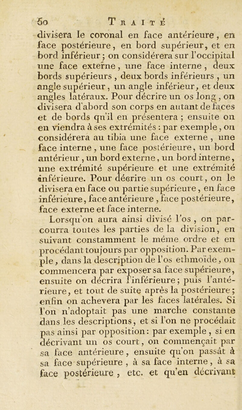 divisera le coronal en face antérieure, en face postérieure, en bord supérieur, et en bord inférieur ; on considérera sur l’occipital une face externe, une face interne , deux bords supérieurs , deux bords inférieurs , un angle supérieur, un angle inférieur^ et deux angles latéraux. Pour décrire un os long , on divisera d’abord son corps en autant de faces et de bords qu’il en présentera ; ensuite on en viendra à ses extrémités : par exemple, on considérera au tibia une face externe , une face interne , une face postérieure, un bord antérieur , un bord externe, un bord interne, une extrémité supérieure et une extrémité inférieure. Pour décrire un os court, on le divisera en face ou partie supérieure, en face inférieure, face antérieure , face postérieure, face externe et face interne. Lorsqu’on aura ainsi divisé Los , on par- courra toutes les parties de la division, en suivant constamment le meme ordre et en procédant toujours par opposition. Par exem- ple ^ dans la description de l’os etbmoïde, on commencera par exposer sa face supérieure, ensuite on décrira l’inférieure; puis l’anté- rieure, et tout de suite après la postérieure ; enfin on achèvera par les faces latérales. Si l’on n’adoptait pas une marche constante dans les descriptions, et si l’on ne procédait pas ainsi par opposition : par exemple , si en décrivant un os court, on commençait par sa face antérieure, ensuite qu’on passât à sa face supérieure , à sa face interne, à sa face postérieure , etc. et qu’en décrivant