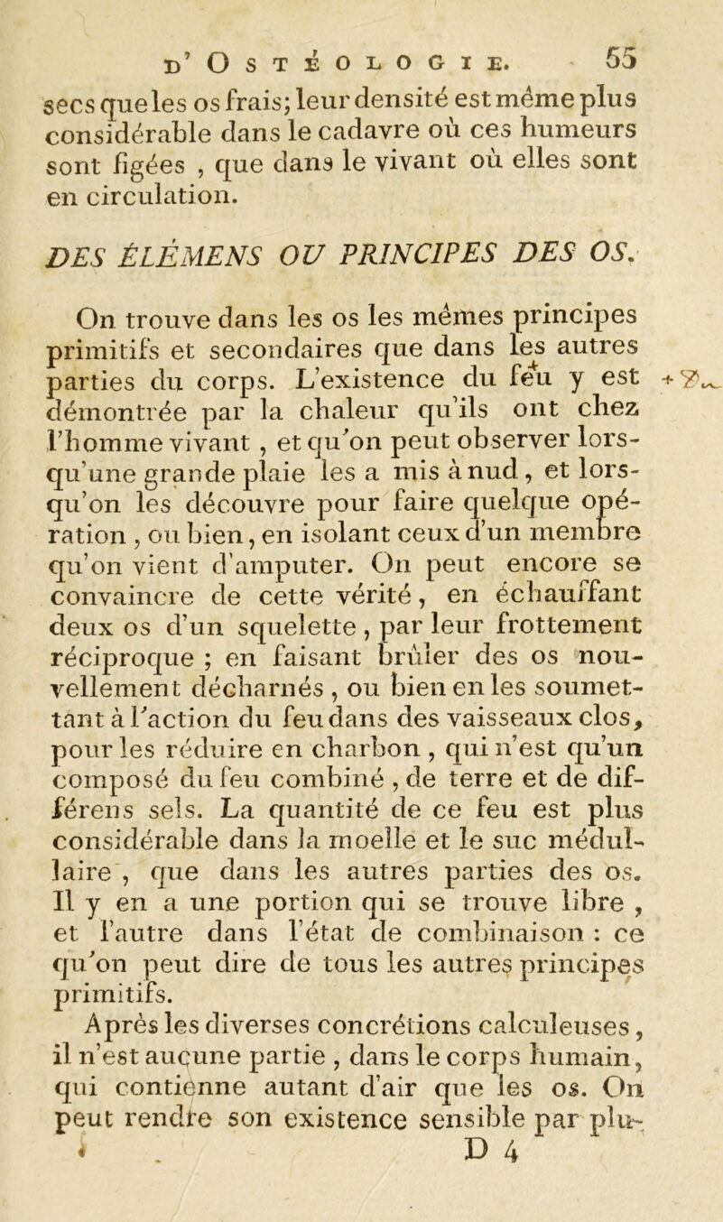 secs que les os frais; leur densité est même plus considérable dans le cadavre où ces humeurs sont figées , que dans le vivant où elles sont en circulation. I?£S È LÉ ME N S OU PRINCIPES DES OS. On trouve dans les os les memes principes primitifs et secondaires que dans les autres parties du corps. L’existence du feu y est -f- démontrée par la chaleur qu’ils ont cheZi l’homme vivant , etqu^on peut observer lors- qu’une grande plaie les a mis ànud, et lors- qu’on les découvre pour faire quelque opé- ration 5 ou bien, en isolant ceux d’un membre qu’on vient d’amputer. On peut encore se convaincre de cette vérité, en échauffant deux os d’un squelette, par leur frottement réciproque ; en faisant brûler des os nou- vellement décharnés , ou bien en les soumet- tant à faction du feu dans des vaisseaux clos, pour les réduire en charbon , qui n’est qu’un composé du feu combiné , de terre et de dif- férons sels. La quantité de ce feu est plus considérable dans la moelle et le suc médul- laire , que dans les autres parties des os. Il y en a une portion qui se trouve libre , et l’autre dans l’état de combinaison : ce qu’on peut dire de tous les autres principes primitifs. Après les diverses concrétions calculeuses, il n’est aucune partie , dans le corps humain, qui contienne autant d’air que les os. On peut rendte son existence sensible par plu- D 4 «