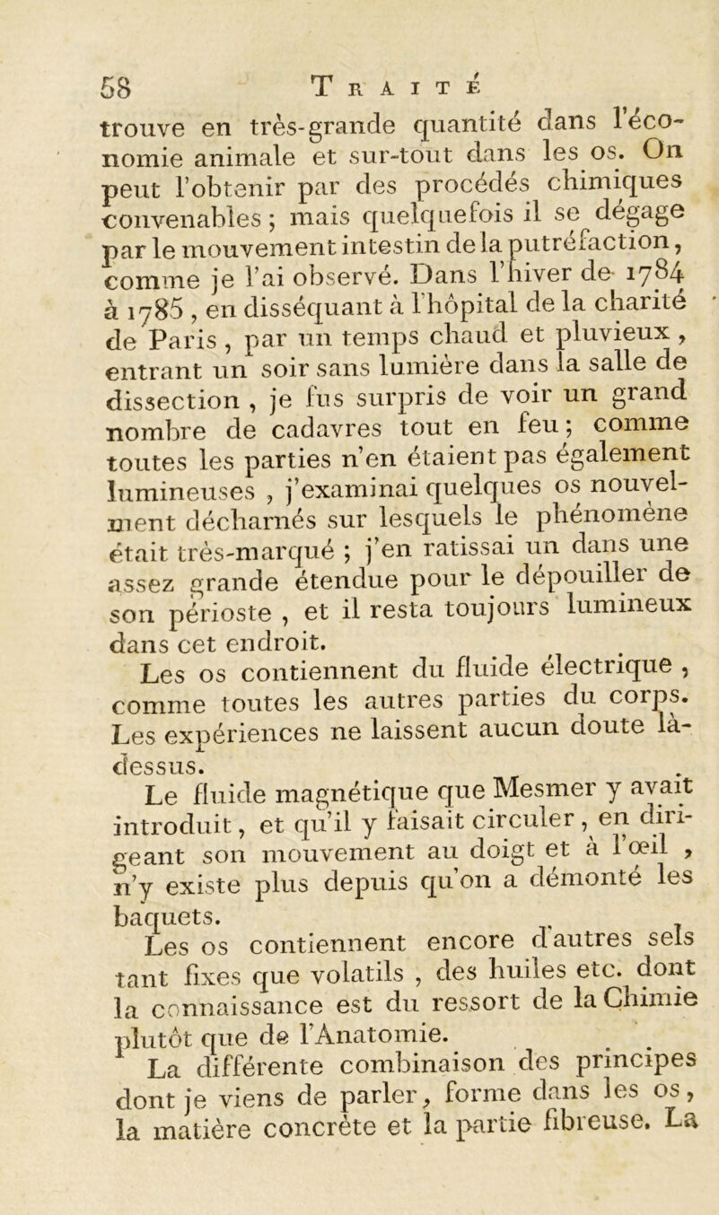 trouve en très-grande quantité dans 1 éco- nomie animale et sur-tout dans les os. On. peut l’obtenir par des procèdes chimiques convenables; mais quelquefois il se^dégagé par le mouvement intestin de la putreiaction, comme je l’ai observe. Dans 1 hiver de- iyb4 à 1785 , en disséquant à l’hôpital de la charité de Paris , par un temps chaud et pluvieux , entrant un soir sans lumière dans la salle de dissection , je fus surpris de voir un grand nombre de cadavres tout en feu ; comme toutes les parties n’en étaient pas egalement lumineuses , j’examinai quelques os nouvel- ment décharnés sur lesquels le phénomène était très-marqué ; j’en ratissai un dans une assez grande étendue pour le dépouiller de son périoste ^ et il resta toujours lumineux dans cet endroit. Les os contiennent du fluide électrique , comme toutes les autres parties du corps. Les expériences ne laissent aucun doute la- cîessus. Le fluide magnétique que Mesmer y avait introduit, et qu’il y laisait circuler 7 diii- geant son mouvement au doigt et a 1 œil ^ îi’y existe plus depuis qu’on a démonté les baquets. Les os contiennent encore d autres sels tant fixes que volatils , des huiles etc. dont la connaissance est du ressort de la Chimie plutôt que de 1 Anatomie. La différente combinaison des principes dont je viens de parler^ forme dans les os, la matière concrète et la partie fibreuse. La