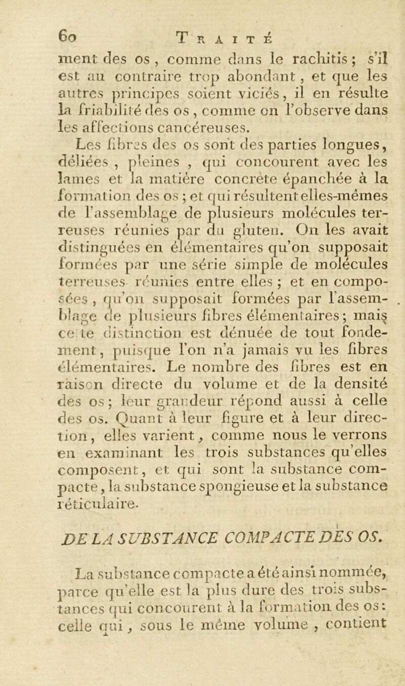 ment des os , comme dans le racliitis ; s’il est au contraire trop abondant , et que les autres principes soient viciés, il en résulte la friabilité fies os , comme on l’observe dans les affections cancéreuses. Les fibres des os sont des parties longues, déliées , pleines , qui concourent avec les lames et la matière concrète épanchée à la formation des os ; et qui résultent elles-mêmes de l’assemblage de plusieurs molécules ter- reuses réunies par du gluten. On les avait distinguées en élémentaires qu’on supposait formées par une série simple de molécules terreuses réunies entre elles ; et en compo- sées , qu’on supposait formées par fassem- . blagc de plusieurs fibres élémentaires; mais ce Le distinction est dénuée de tout fonde- ment , puisfjue l’on n’a jamais vu les fibres élémentaires. Le nombre des fibres est en raison directe du volume et de la densité des os ; leur grandeur répond aussi à celle des os. Quant à leur figure et à leur direc- tion, elles varient^ comme nous le verrons en examinant les trois substances qu’elles composent, et qui sont la substance com- pacte , la substance spongieuse et la substance réticulaire. LJ SUBSTANCE COMPACTE DES OS. La substance compacte a été ainsi nommée, parce qu’elle est la plus dure des trois subs- tances qui concourent à la formation des os; celle cnii, sous le même volume , contient