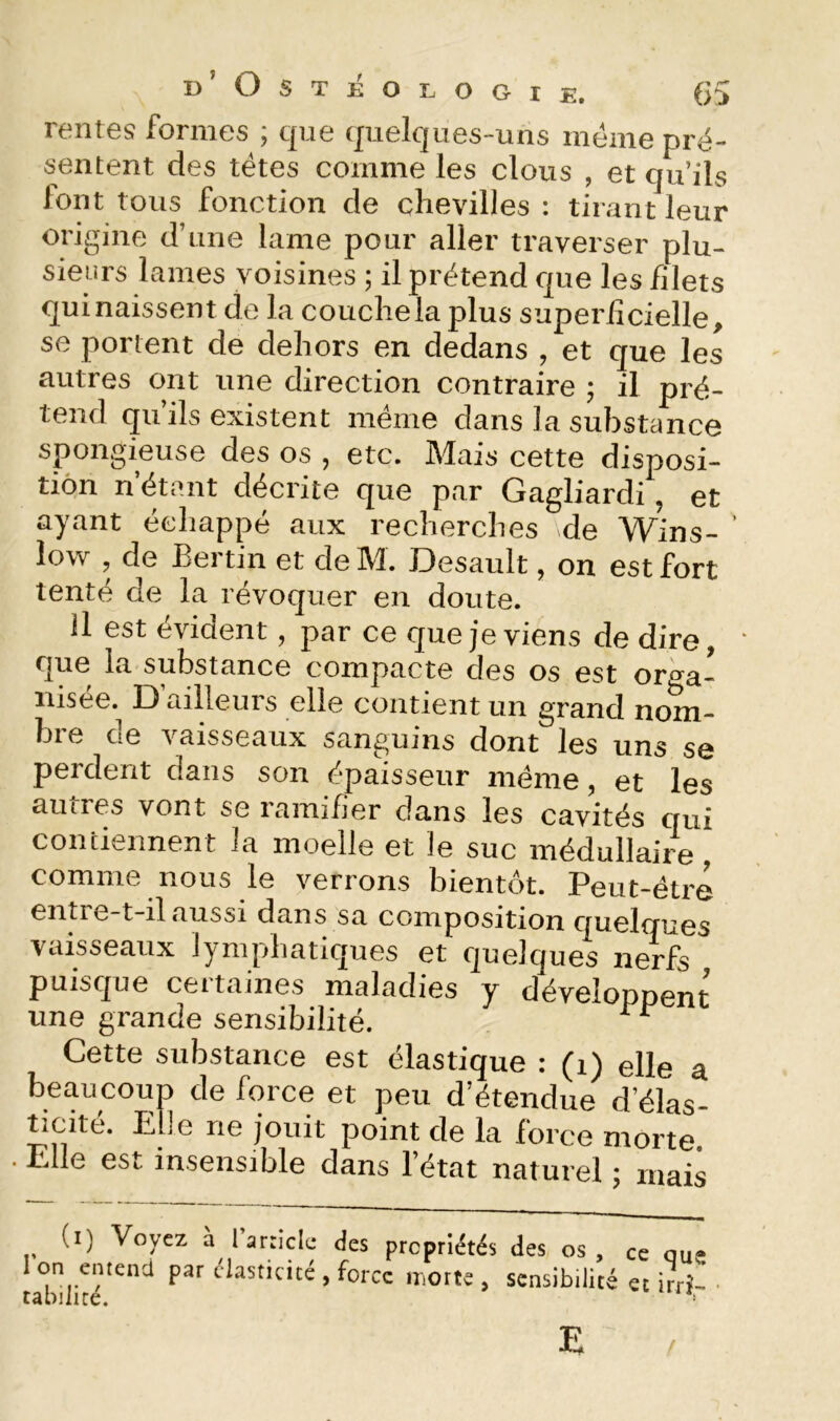 d’Ostéologie. (>5 rentes formes ; que quelques-uns meme pré- sentent des têtes comme les clous , et qu’ils font tous fonction de chevilles : tirant leur origine d’une lame pour aller traverser plu- sieurs lames voisines ; il prétend que les filets qui naissent de la couche la plus superiîcielle, se portent de dehors en dedans , et que les autres ont une direction contraire ; il pré- tend qu’ils existent même dans la substance spongieuse des os , etc. Mais cette disposi- tion n’étant décrite que par Gagliardi, et ayant échappé aux recherches de Wins- ’ low , de Bertin et de M. Desault, on est fort tenté de la révoquer en doute. il est évident, par ce que je viens de dire, ‘ que la substance compacte des os est oro-a- nisee. D ailleurs elle contient un grand nom- bi e oe vaisseaux sanguins dont les uns se perdent dans son épaisseur même, et les autres vont se ramifier dans les cavités qui contiennent la moelle et le suc médullaire comme nous le verrons bientôt. Peut-être entie-t-il aussi dans sa composition quelques vaisseaux lymphatiques et quelques nerfs puisque certaines maladies y dévelopnent une grande sensibilité. Cette substance est élastique : (i) elle a beaucoup de force et peu d’étendue d’élas- ticité. Elle ne jouit point de la force morte . Elle est insensible dans l’état naturel 5 mais (i) Voyez à laniclc des propriétés des os, ce que on entend par élasticité , force morte , sensibilité et irrî- rabilité. E