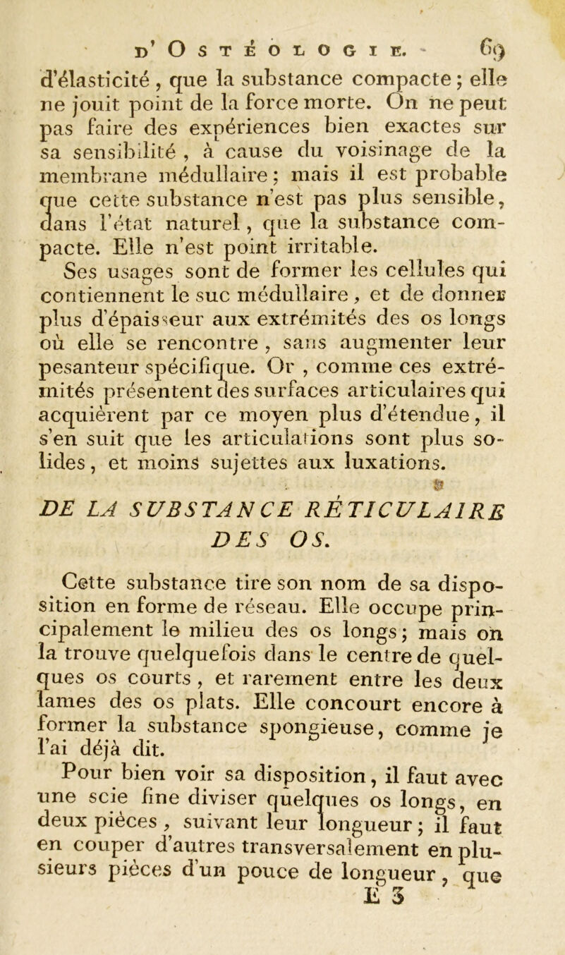 d’élasticité , que la substance compacte ; elle ne jouit point de la force morte. On ne peut pas faire des expériences bien exactes sur sa sensibilité , à cause du voisinage de la membrane médullaire ; mais il est probable que cette substance n’est pas plus sensible, dans l’état naturel, que la substance com- pacte. Elle n’est point irritable. Ses usages sont de former les cellules qui contiennent le suc médullaire , et de donner plus d’épaisseur aux extrémités des os longs où elle se rencontre , sans augmenter leur pesanteur spécifique. Or , comme ces extré- mités présentent des surfaces articulaires qui acquièrent par ce moyen plus d’étendue, il s’en suit que les articulations sont plus so- lides , et moins sujettes aux luxations. & DE LA SUBSTANCE RÉTICULAIRE DES OS. Cette substance tire son nom de sa dispo- sition en forme de réseau. Elle occupe priit- cipalement le milieu des os longs; mais oh la trouve quelquefois dans le centre de ouel- ques os courts , et rarement entre les deux lames des os plats. Elle concourt encore à former la substance spongieuse, comme je l’ai déjà dit. Pour bien voir sa disposition, il faut avec une scie fine diviser quelques os longs, en deux pièces , suivant leur longueur ; il faut en couper d’autres transversalement en plu- sieurs pièces d un pouce de longueur, que