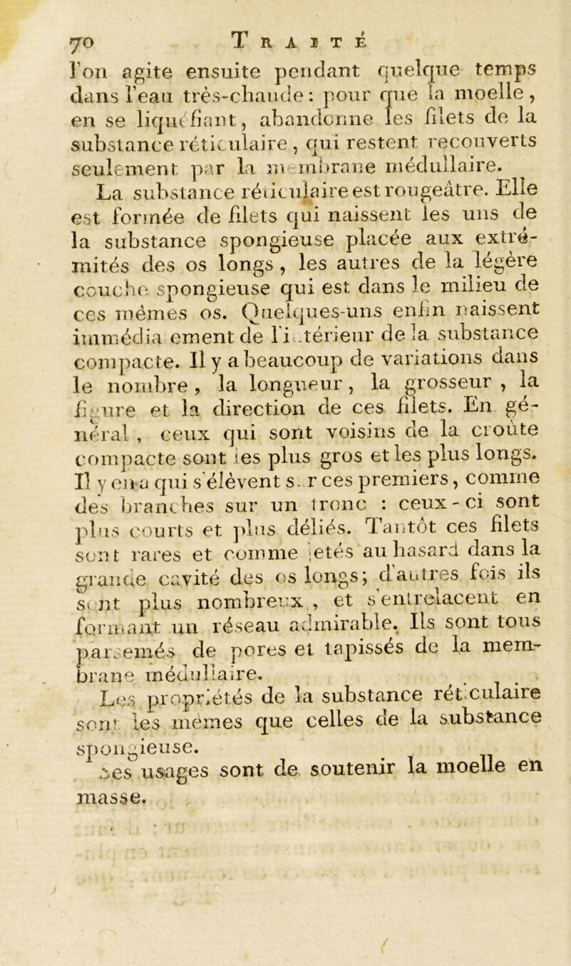 roii agite ensuite pendant qneîcpie temps dans l’eau très-cliaiide : pour que îa moelle, en se liquéfiant, abandonne les filets de la substance réticulaire , qui restent recouverts seulement ]>ar la membrane médullaire. La substance réticulaire est rougeâtre. Elle est formée de filets qui naissent les uns de la substance spongieuse placée aux extré- mités des os longs, les autres de la légère couche spongieuse qui est dans le milieu de ces mêmes os. Quelques-uns enim naissent iuimédia ementde li .téneur delà substance compacte. Il y a beaucoup de variations dans le noiidjre , la longueur, la grosseur , la fin lire et la direction de ces filets. En gé- luu'al , ceux qui sont voisins de la croûte compacte sont les plus gros et les plus longs. Il y on a qui s’élèvent s..r ces premiers, comme des branches sur un ironc : ceux-ci sont plus courts et ]>lus déliés. Tai»tot ces filets sont rares et comme letes auliasarcl dans la grande cavité des os longs; dautres fois ils s( nt plus nombrei’x , et s'entrelacent en formant un réseau admirable. Ils sont tous parsemés de pores et tapissés de la mem- brane médullaire. Les propriétés de la substance rét.culaire sont les mêmes que celles de la substance sj)ongieuse. :yes usages sont de soutenir la moelle en masse.