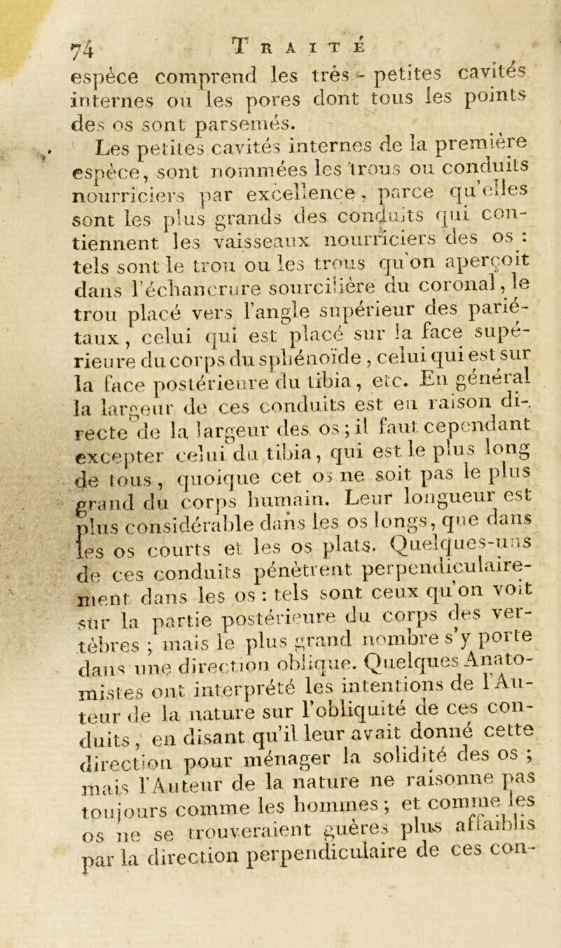 espèce comprend les très - petites cavités internes ou les pores dont tous les points des os sont parsemés. Les petites cavités internes de la premièie espèce, sont nommées les trous ou conduits nourriciers par excellence , parce cju elles sont les plus grands des condujts qui con- tiennent les vaisseaux nourriciers des os : tels sont le trou ou les trous qu’on aperçoit dans l’échancrure sourcilière ou coronal, le trou placé vers l’angle supérieur des parié- taux , celui qui est placé sur la face supé- rieure du corps du sphénoïde , celui qui est sur la face postérieure du tibia, etc. Eu genéial la lar.geur de ces conduits est eu raison di- recte de la largeur des osjil faut cependant excepter celui du tilûa, qui est le pms long de tous , quoique cet os ne soit pas le plus prand du corps humain. Leur longueur est plus considérable dans les os longs, que dans les os courts et les os plats. Quelques-uiis de ces conduits pénètrent perpendiculaire- ment dans les os : tels sont ceux qu’on voit sur la partie postérieure du corps des ver- tèbres ; mais le plus grand nombre s y porte dans line direction oblique. Quelques Amito- inistes ont interprété les intentions de 1 Au- teur de la nature sur l’obliquité de ces con- duits , en disant qu’il leur avait donné cette direction pour ménager la solidité des os ; mais l’Auteur de la nature ne raisonne pas toujours comme les hommes; et connue les os ne se trouveraient gttères plus aUaiblis par la direction perpendiculaire de ces con-