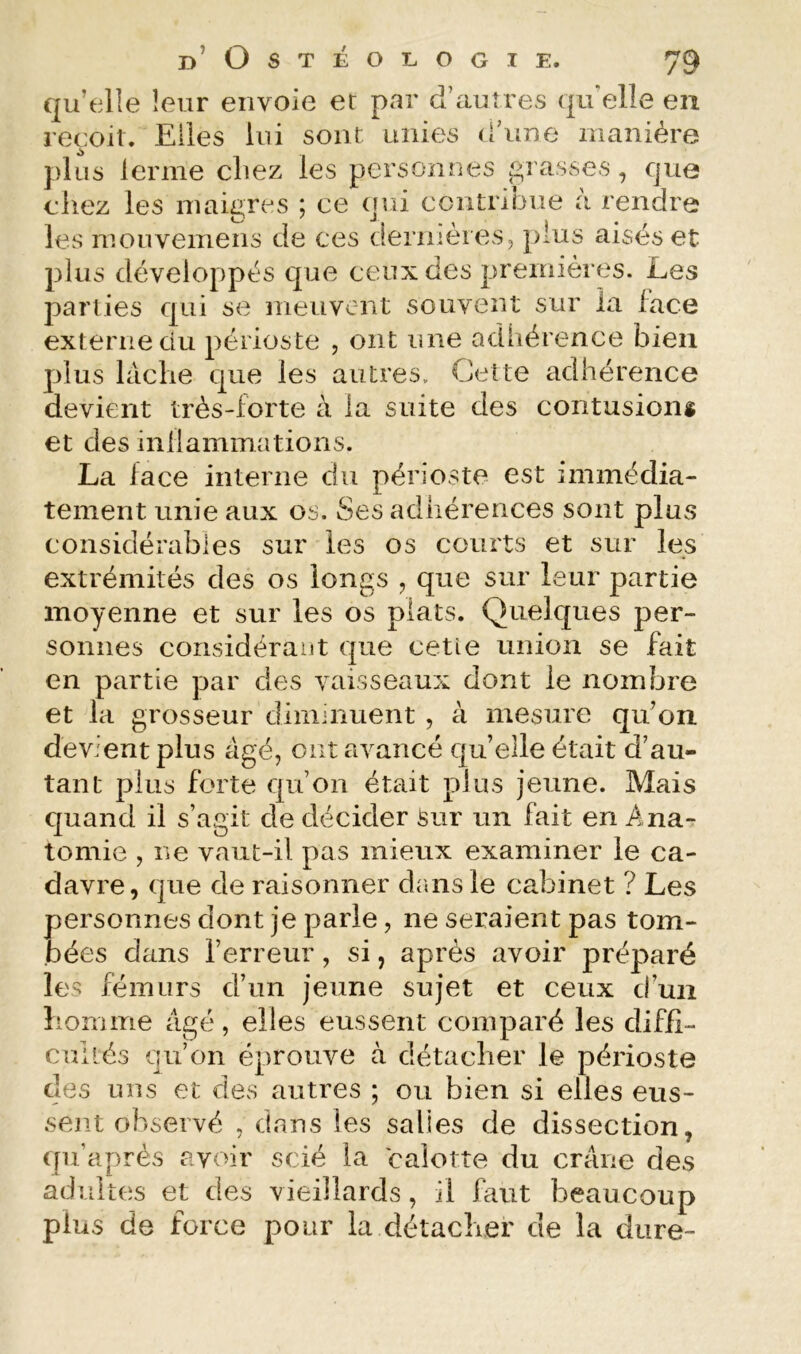 OSTÉOLOGI B^STEULUGIE. y qu’elle leur envoie et par d’autres (|u elle en reçoit. Elles lui sont unies d’une manière plus lerme chez les personnes tarasses, que chez les maigres ; ce qui contribue à rendre les mouvemens de ces dernières, plus aisés et plus développés que ceux des premières. Les parlies qui se meuvent souvent sur la face externe du périoste , ont une adhérence bien plus lâche que les autres. Cette adhérence devient très-forte à la suite des contusions et des inflammations. La face interne du périoste est immédia- tement unie aux os. Ses adhérences sont plus considérables sur les os courts et sur les extrémités des os longs , que sur leur partie moyenne et sur les os plats. Quelques per- sonnes considérant que cetle union se fait en partie par des vaisseaux dont le nombre et la grosseur diminuent , à mesure qu’on devient plus âgé, ont avancé qu’elle était d’au- tant plus forte qu’on était plus jeune. Mais quand il s’agit de décider Sur un fait en Ana- tomie , ne vaut-il pas mieux examiner le ca- davre, que de raisonner dans le cabinet ? Les personnes dont je parle, ne seraient pas tom- bées dans l’erreur, si, après avoir préparé les fémurs d’un jeune sujet et ceux d’un liomme âgé, elles eussent comparé les diffî- callés qu’on éprouve à détacher le périoste des uns et des autres ; ou bien si elles eus- sent observé , dans les salies de dissection, ([ii’après avoir scié la calotte du crâne des adultes et des vieillards, il faut beaucoup plus de force pour la détacher de la dure- ^9