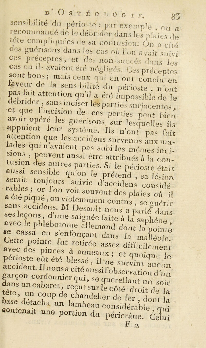 i> ^steologif, 35 sensibilité du pério,le : p;ir exemple en t recominaiic,é de le débi ider dans les plaies de tete compli(|ii('es ce sa contnsie:!. On a ciîé des guénsoiis dans les cas eu i’on avait suivi ces préceptes, et des non-succès dans les cas ou d , avaient été négligés. Ces préceptes sont bons; mais ceux rpti en ont conclu^eu faveur de la sens biiité du périoste , n'ont déh.o^'f a été impossible de le et m.î 1 ’• ^es partie-, surjacentes , et que 1 incision de ces parties peut bien avoir opéré les guérisons sur lesquelles Üs appuient leur système. Ils n’ont pas fait fade^h?^- ‘'iceddens survenus aux ma- lades qui n ava.ent pa s subi les mêmes inci- s ons , peuvent aussi être attribués à la con- tusion des autres parties. Si le périoste était aussi sensible qu’on le prétend sa lésion râbles , oi 1 on voit souvent des plaies où i? été piqué, on violemment contns , se guérir sans accidens. M Desault nous a parlé^dù S ses leçons d’une saignée faite à li saphène avec le pblebotome allemand dont la pointe se cassa en s enfonçant dans la malléole avec de<s nir^nJ. 3SSCZ dilhcileinent vec des pinces a anneaux; et ouoimi- périoste eût été blessé, il-né survn7T acciden t. Il nous a cité a issi l’obsë va t on d” S.rço„ cord„„„ie.-,,„i, se queSlZ t ■ nsuncabaret reçut sur le côté droit de H £?édéLT‘’uï if ' -'<>« î» se aetachci un lambeau considérable rmi ntenait une portion du péricrâne. Celui