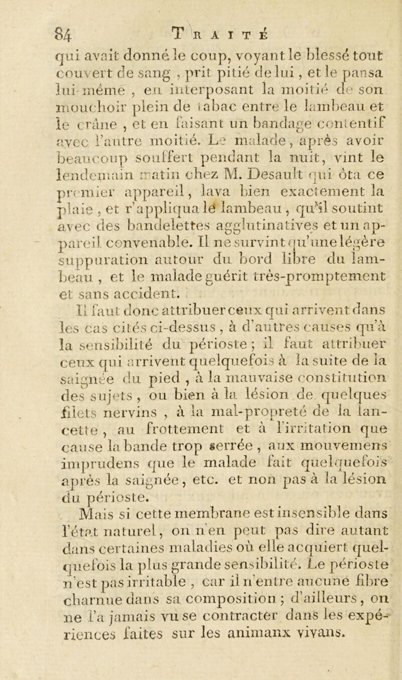 qui avait donné le coup, voyant le blessé tout couvert de sang , prit pitié de lui, et le pansa lui înéme , eu interposant la moitié de son mouchoir plein de tabac entre le lambeau et le crâne , et en faisant un bandage conlentif avec fautre moitié. Le malade, après avoir beaucoup souffert pendant la nuit, vint le lendemain iratin chez M. Desault qui ôta ce prt mier appareil, lava bien exactement la plaie , et r’appliqua lé lambeau , qu^il soutint avec des bandelettes agglutinatives et un ap- pareil convenable. Il ne survint (|u’iinelégère suppuration autour du bord libre du lam- beau , et le malade guérit très-promptement et sans accident. Il faut donc attribuer ceux qui arrivent dans les cas cités ci-dessus , à d’autres causes qu’à la sensil^ilité du périoste ; il faut attribuer ceux qui arrivent quelquefois à la suite de la saignée du pied , à la mauvaise constitution des sujets , ou bien à la lésion de quelques filets nervins , à la mal-propreté de la lan- cette , au frottement et à firritation que cause la bande trop serrée , aux mouvemens imjirudens que le malade fait quelquefois après la saignée, etc. et non pas à la lésion du périoste. Mais si cette membrane est insensible dans l’état naturel, on rfeii peut pas dire autant dans certaines maladies où elle acquiert quel- quefois la plus grande sensibilité. Le périoste n’est pas irritable , car il n’entre aucune fibre cbarnuedans sa composition ; d’ailleurs, on ne l’a jamais vu se contracter dans les expé- riences faites sur les animaux vivans.