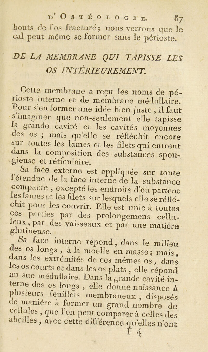 bouts de Tos fracturé ; nous verrons que le cal peut même se former sans le périoste. DE LA MEMBRANE QUI TAPISSE LES OS INTÉRIEUREMENT. Cette memÏDraiie a reçu les noms de pé- 1 ioste interne et de membrane médullaire. Pour s en former une idée bien juste , il faut s imaginer que non-seulement elle tapisse la grande cavité et les cavités moyennes des os ; mais qu elle se réfléchit encore sur toutes les lames et les filets qui entrent dans la composition des substances spon- ’gieuse et réticulaire. Sa face externe est appliquée sur toute 1 étendue de la face interne de la substance compacte , excepté les endroits d’où partent les lames et les filets sur lesquels elle se réflé- chit pour les couvrir. Elle est unie à toutes ces parties par des prolongemens cellu- leux, par des vaisseaux et par une matière glutmeuse. Sa face interne répond, dans le milieu des os longs , à la moelle en masse ; mais ans les extrémités de ces mêmes os, dans les os courts et dans les os plats , elle répond au suc médullaire. Dans la grande cavité in- terne des os longs , elle donne naissance à P usieurs feuillets membraneux , disposés de manière à former un grand nombre de cellules , que l’on peut comparer à celles des abeilles , avec cette différence qu elles n’ont