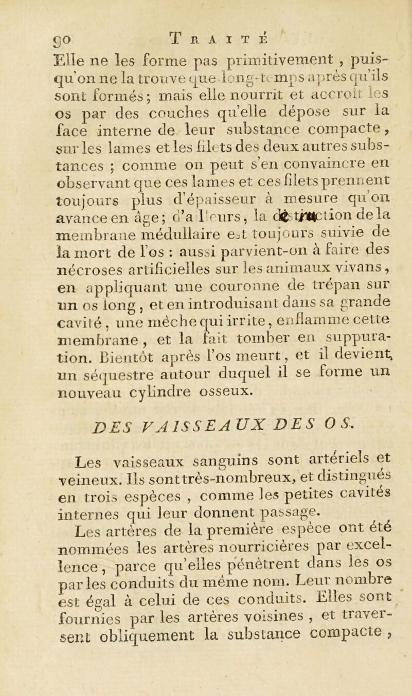 Elle ne les forme pas primitivement , puis- qu’on ne la trouve que long^ temps aiprès qu’ils sont formés; mais elle nourrit et accroit les os par des couches qu’elle dépose sur la face interne de leur substance compacte, sur les lames et les filets des deux autres subs- tances ; comme on peut s’en convaincre en observant que ces lames et ces filets prennent toujours plus d’épaisseur à mesure qu ou avance en âge; c’a reurs, la d^^timcî^ion delà membrane médullaire e^t toujours suivie de la mort de l’os : aussi parvient-on à faire des nécroses artificielles sur les animaux vivans, en appliquant une couronne de trépan sur lin os long 5 et en introduisant dans sa grande cavit é, une mèche qui irrite, enflamme cette membrane , et la fait tomber en suppura- tion. Bientôt après Fos meurt, et il devient, un sécpiestre autour duquel il se forme un nouveau cylindre osseux. DES VAISSEAUX DES OS. Les vaisseaux sanguins sont artériels et veineux. Ils sont très-nombreux, et distingués en trois espèces , comme les petites cavités internes qui leur donnent passage. Les artères de la première espèce ont été nommées les artères nourricières par excel- lence , parce qu’elles pénètrent dans les os parles conduits du même nom. Leur nombre est égal à celui de ces conduits. Elles sont fournies par les artères voisines , et traver- sent obliquement la substance compacte ,