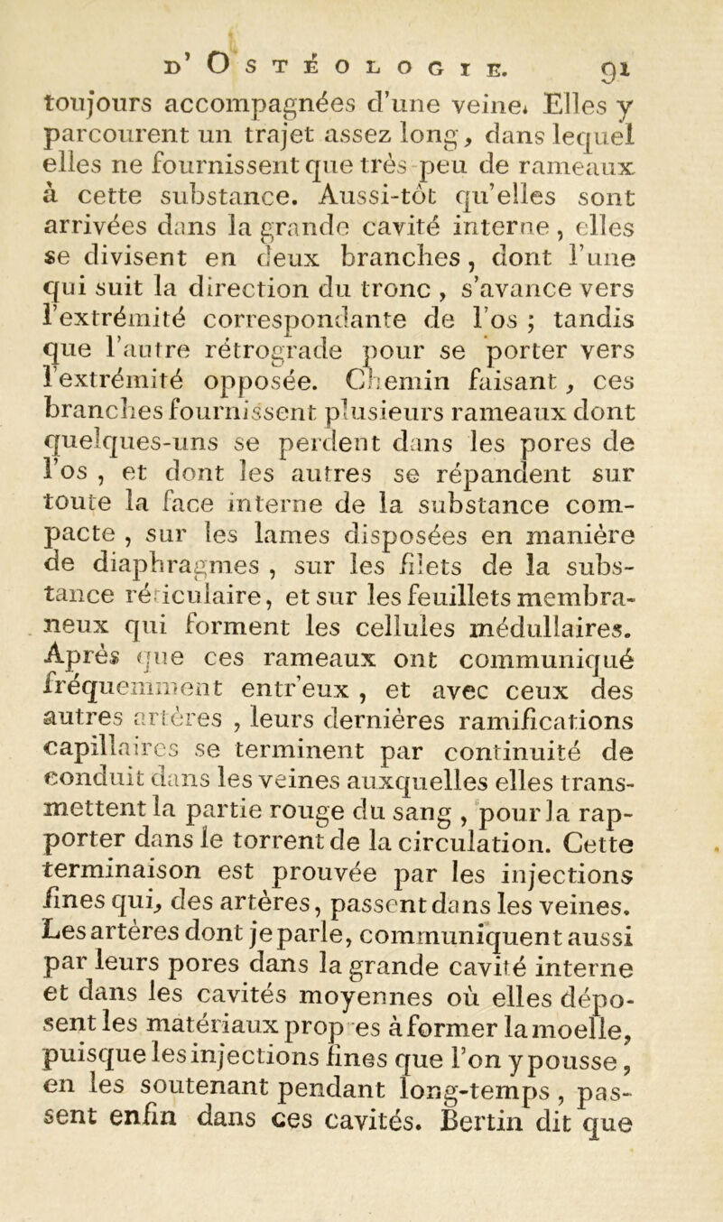 toujours accompagnées d’une veine* Elles y parcourent un trajet assez long, dans lequel elles ne fournissent que très peu de rameaux à cette substance. Aussi-tôt qu’elles sont arrivées dnns la grande cavité interne, elles se divisent en deux branches, dont l’une qui suit la direction du tronc , s’avance vers l’extrémité correspondante de l’os ; tandis que l’autre rétrograde pour se porter vers l’extrémité opposée. Chemin faisant ^ ces branches fournissent plusieurs rameaux dont quelques-uns se perdent dans les pores de l’os , et dont les autres se répandent sur toute la face interne de la substance com- pacte , sur les lames disposées en manière de diaphragmes , sur les /dets de la subs- tance ré iculaire, et sur les feuillets membra- neux qui forment les cellules médullaires. Après que ces rameaux ont communiqué fréquemment entr’eux , et avec ceux des autres artères , leurs dernières ramifications capillaires se terminent par continuité de conduit dans les veines auxquelles elles trans- mettent la partie rouge du sang , pour la rap- porter dans le torrent de la circulation. Cette terminaison est prouvée par les injections fines qub des artères, passent dans les veines. Lesarteres dont je parle, communiquent aussi par leurs pores dans la grande cavité interne et dans les cavités moyennes où elles dépo- sent les matériaux prop es à former la moelle, puisque les injections fines que l’on y pousse, en les soutenant pendant long-temps, pas- sent enfin dans ces cavités. Berlin dit que