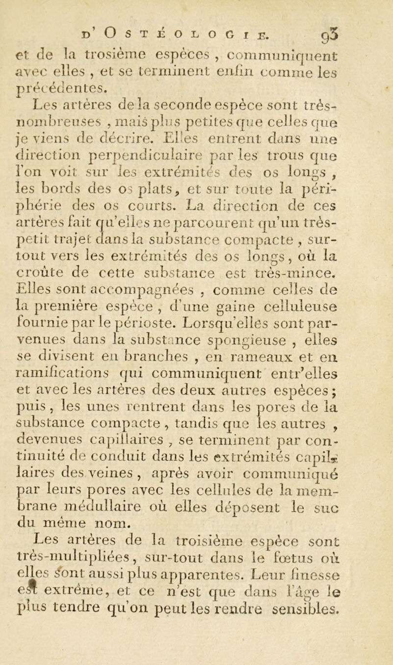 et de la trosième espèces , communiquent avec elles , et se terminent enlin comme les précédentes. Les artères de la seconde espèce sont très- noiîdjreiises , mais plus petites que celles que je viens de décrire. Elles entrent dans une direction perpendiculaire par les trous que l’on voit sur les extrémités des os lon^s , les bords des os plats, et sur toute la péri- phérie des os courts. La direction de ces artères fait qu’elles ne parcourent qu’un très- petit trajet dans la substance compacte , sur- tout vers les extrémités des os longs, où la croûte de cette substance est très-mince. Elles sont accompagnées , comme celles de la première espèce , d’une gaine celluleuse fournie par le périoste. Lorsqu’elles sont par- venues dans la substance spongieuse , elles se divisent en branches , en rameaux et eu raniiiications qui communiquent entr’elles et avec les artères des deux autres espèces; puis 5 les unes rentrent dans les pores de la substance compacte , tandis que les autres , devenues capillaires , se terminent par con- tinuité de conduit dans les extrémités capiL: laires des veines , après avoir communiqué par leurs pores avec les celhdes de la mem- brane médullaire où elles déposent le suc du meme nom. Les artères de la troisième espèce sont très-multi]>liées, sur-tout dans le fœtus où elles ifont aussi plus apparentes. Leur finesse e* extrême, et ce n’est que dans l’âge le plus tendre qu’on peut les rendre sensibles.