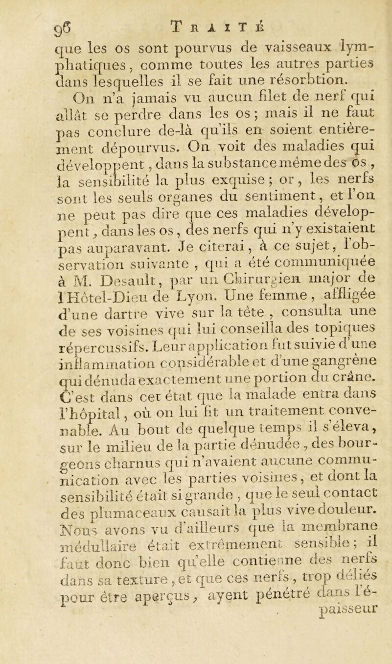 g5 Traité que les os sont pourvus de vaisseaux lym- pliatiques, comme toutes les autres parties dans lesquelles il se fait une résorbtion. On n a jamais vu aucun filet de nerf qui allat se perdre dans les os ; mais il ne faut ]>as conclure de-là qu’ils en soient entière- ment dépourvus. On voit des maladies qui développent, dans la substance même des os , la sensibilité la plus exquise ; or, les nerfs sont les seuls organes du sentiment, et l’on ne peut pas dire que ces maladies dévelop- pent ^ dans les os, des nerfs qui n’y existaient pas auparavant. Je citerai, à ce sujet, fob- servatiori suivante , qui a été communiquée à M. Desault, par un Cliirurgieii major de 1 Hôtel-Dieu de Lyon. Une femme , affligée d’une dartre vive sur la tete , consulta une de ses voisines qui lui conseilla des topiques répercussifs. Leur application fut suivie d’une infiammation copsiderable et dune gangiene qui dénuda exactement une portion du crâne. G’est dans cet état que la malade entra dans rhôpital, où on lui fit un traitement conve- nable. Au bout de quelque temps il s’éleva, sur le milieu de la partie dénudée, des bour- geons cbarnus qui n’avaient aucune commu- nication avec les parties voisines, et dont la sensibilité était si grande , que le seul contact des plumaceaux causait la plus vive douleur. Nous avons vu d’ailleurs que la membrane médullaire était extrêmement sensible; il faut donc bien quelle contienne des nerfs dans sa texture , et que ces nerfs , trop déliés pour être aperçus ^ ayent pénétré dans 1 é- paisseur