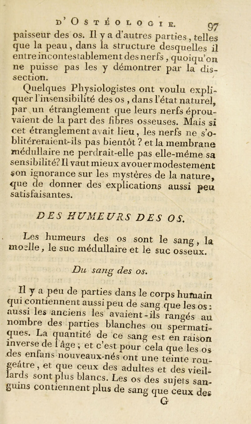 paisseur des os. Il y a d’autres parties, telles que la peau, dans la structure desquelles il entre incontestablement des nerfs , quoiqu’on ne puisse pas les y démontrer par la dis- section. Quelques Physiologistes ont voulu expli- quer riiisensibilité des os , dans l’état naturel, par un étranglement que leurs nerfs éprou- vaient de la part des fibres osseuses. Mais si cet étranglement avait lieu, les nerfs ne s’o- blitéreraient-ils pas bientôt ? et la membrane médullaire ne perdrait-elle pas elle-même sa sensibilité? Il vaut mieux avouer modestement son ignorance sur les mystères de la nature, que de donner des explications aussi peu satisfaisantes. DES HUMEURS DES OS. Les humeurs des os sont le sang, la nioslle, le suc médullaire et le suc osseux. Du sang des os. Il y a peu de parties dans le corps humain cjui contiennent aussi peu de sang que les os : aussi les anciens les avaient-ils raneés au nombre des parties blanches ou spermati- ques. La quantité de ce sang est en raison inverse de 1 âge ; et c’est pour cela que les os des entans nouveaux-nés ont une teinte ron- patre, et que ceux des adultes et des vieil- lards sont plus blancs. Les os des sujets san- guins contiennent plus de sang que ceux des G