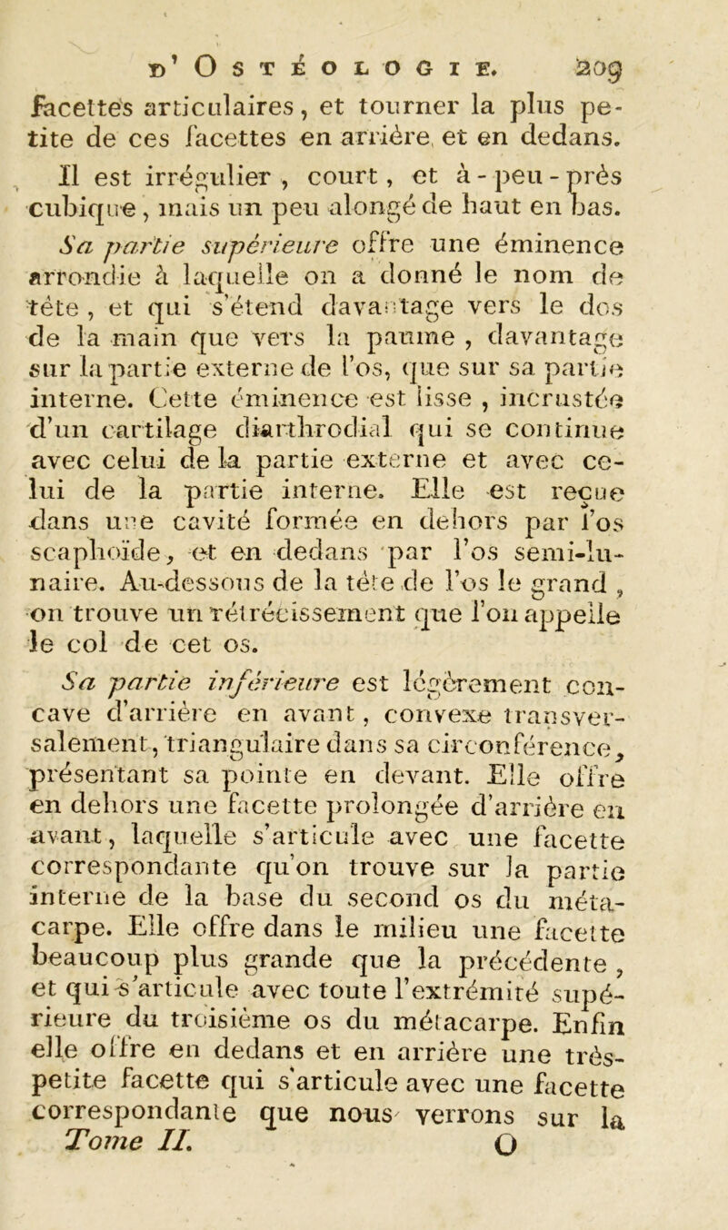 facettés articulaires, et tourner la plus pe- tite de ces facettes en arrière, et en dedans. ^ Il est irrégulier , court, et à - peu - près cubicpre, mais un peu alongéde haut en bas. Sa partie supéneare offre une éminence arrondie à laquelle on a donné le nom de tête , et qui s’étend davantage vers le dos de la main que vers la paume , davantage sur bi partie externe de l’os, que sur sa partie interne. Cette éminence est lisse , incrustée d’un cartilage diartlirodial qui se continue avec celui de la partie externe et avec ce- lui de la partie interne. Elle est reçue dans une cavité formée en dehors par l’os scaphoïde, et en dedans ‘par l’os semi-lu- naire. Aiudessous de la télé de l’os le grand , on trouve un rétrécissement que l’on appelle le col de cet os. Sa partie inférieure est légèrement con- cave d’arrière en avant, convexe transver- salement, triangulaire dans sa circonférence, présentant sa pointe en devant. Elle offre en dehors une facette prolongée d’arrière eu avant, laquelle s’articule avec une facette correspondante qu’on trouve sur la partie interne de la base du second os du méta- carpe. Elle offre dans le milieu une facette beaucoup plus grande que la précédente , et qui %’articLile avec toute l’extrémité supé- rieure du troisième os du métacarpe. Enfin elle oilre en dedans et en arrière une très- petite facette qui s’articule avec une facette correspondanie que nous verrons sur la Tome IL O